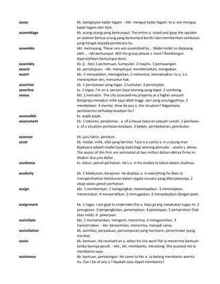 assay kb. (peng)ujian kadar logam. --kkt. menguji kadar logam. to a. are menguji
kadar logam dari bijih.
assemblage kb. orang-orang yang berkumpul. The entire a. stood and gave the speaker
an ovation Semua orang yang berkumpul berdiri dan memberikan sambutan
yang hangat kepada pembicara itu.
assemble kkt. memasang. These cars are assembled by... Mobil-mobil ini dipasang
oleh... --kki berkumpul. Will the group please a. here? Rombongan
dipersilahkan berkumpul disini.
assembly kb. (j. -lies) 1 pertemuan, kumpulan. 2 majelis. 3 pemasangan.
assent kb. persetujuan. --kki. menyetujui, membenarkan, mengiakan.
assert kki. 1 menyatakan, menegaskan. 2 menuntut, memaksakan. to a. o.s.
menonjolkan diri, menuntut hak.
assertion kb. 1 pernyataan yang tegas. 2 tuntutan. 3 penonjolan.
assertive ks. 1 tegas. I'm an a. person Saya seorang yang tegas. 2 sombong.
assess kkt. 1 menaksir. The city assessed my property at a higher amount
Kotapraja menaksir milik saya lebih tinggi. dari yang sesungguhnya. 2
membebani. 3 menilai. How do you a. the situation? Bagaimana
penilaianmu terhadap keadaan itu?
assessable ks. wajib pajak.
assessment kb. 1 taksiran, penaksiran. a. of a house taksiran sebuah rumah. 2 penilaian.
a. of a situation penilaian keadaan. 3 beban, pembebanan, pemikulan.
assessor kb. juru taksir, penaksir.
asset kb. modal, milik, sifat yang bernilai. Tact is a useful a. in a young man
Bijaksana adalah modal (yang baik) bagi seorang pemuda. --assets j. aktiva.
The assets of this firm are astimated at two million dollars Aktiva firma ini
ditaksir dua juta dollar.
assidnous ks. tekun, penuh perhatian. He's a. in his studies Ia tekun dalam studinya.
assiduity kb. 1 ketekunan, kerajinan. He displays a. in everything he does Ia
memperlihatkan ketekunan dalam segala sesuatu yang dikerjakannya. 2
sikap selalu penuh perhatian.
assign kkt. 1 memberikan. 2 mengangkat, menempatkan. 3 menetapkan,
menentukan. 4 menyerahkan. 5 menugaskan. 6 menyebutkan dengan pasti.
assignment kb. 1 tugas. I am glad to undertake this a. Saya girang melakukan tugas ini. 2
penugasan. 3 pengangkatan, penempatan. 4 penetapan. 5 penyerahan (hak
atau milik). 6 pekerjaan.
assimilate kkt. 1 memahamkan, mengerti, menerima. 2 mengasimilasi. 3
mencernakan. --kki. berasimilasi, menerima, menjadi sama.
assimilation kb. asimilasi, perpaduan, percampuran yang harmonis, penerimaan (yang
merata).
assist kb. bantuan. He received an a. when his tire went flat Ia menerima bantuan
ketika bannya pecah. --kkt., kki. membantu, menolong. She assisted me Ia
membantu saya.
assistance kb. bantuan, pertolongan. He came to her a. Ia datang membantu wanita
itu. Can I be of any a.? Apakah saya dapat membantu?
 
