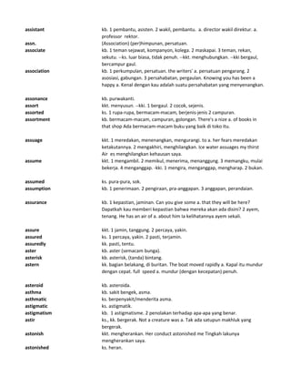 assistant kb. 1 pembantu, asisten. 2 wakil, pembantu. a. director wakil direktur. a.
professor rektor.
assn. (Association) (per)himpunan, persatuan.
associate kb. 1 teman sejawat, kompanyon, kolega. 2 maskapai. 3 teman, rekan,
sekutu. --ks. luar biasa, tidak penuh. --kkt. menghubungkan. --kki bergaul,
bercampur gaul.
association kb. 1 perkumpulan, persatuan. the writers' a. persatuan pengarang. 2
asosiasi, gabungan. 3 persahabatan, pergaulan. Knowing you has been a
happy a. Kenal dengan kau adalah suatu persahabatan yang menyenangkan.
assonance kb. purwakanti.
assort kkt. menyusun. --kki. 1 bergaul. 2 cocok, sejenis.
assorted ks. 1 rupa-rupa, bermacam-macam, berjenis-jenis 2 campuran.
assortment kb. bermacam-macam, campuran, golongan. There's a nize a. of books in
that shop Ada bermacam-macam buku yang baik di toko itu.
assuage kkt. 1 meredakan, menenangkan, mengurangi. to a. her fears meredakan
ketakutannya. 2 mengakhiri, menghilangkan. Ice water assuages my thirst
Air es menghilangkan kehausan saya.
assume kkt. 1 mengambil. 2 memikul, menerima, menanggung. 3 memangku, mulai
bekerja. 4 menganggap. -kki. 1 mengira, menganggap, mengharap. 2 bukan.
assumed ks. pura-pura, sok.
assumption kb. 1 penerimaan. 2 pengiraan, pra-anggapan. 3 anggapan, perandaian.
assurance kb. 1 kepastian, jaminan. Can you give some a. that they will be here?
Dapatkah kau memberi kepastian bahwa mereka akan ada disini? 2 ayem,
tenang. He has an air of a. about him Ia kelihatannya ayem sekali.
assure kkt. 1 jamin, tanggung. 2 percaya, yakin.
assured ks. 1 percaya, yakin. 2 pasti, terjamin.
assuredly kk. pasti, tentu.
aster kb. aster (semacam bunga).
asterisk kb. asterisk, (tanda) bintang.
astern kk. bagian belakang, di buritan. The boat moved rapidly a. Kapal itu mundur
dengan cepat. full speed a. mundur (dengan kecepatan) penuh.
asteroid kb. asteroida.
asthma kb. sakit bengek, asma.
asthmatic ks. berpenyakit/menderita asma.
astigmatic ks. astigmatik.
astigmatism kb. 1 astigmatisme. 2 penolakan terhadap apa-apa yang benar.
astir ks., kk. bergerak. Not a creature was a. Tak ada satupun makhluk yang
bergerak.
astonish kkt. mengherankan. Her conduct astonished me Tingkah lakunya
mengherankan saya.
astonished ks. heran.
 