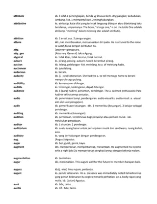 attribute kb. 1 sifat.2 perlengkapan, benda yg khusus berh. dng pangkat, kedudukan,
lambang.-kkt. 1 mempertalikan. 2 menghubungkan.
attributive ks. atributip, kata sifat yang terletak langsung didepan atau dibelakang kata
bendanya, umpamanya: The book, "a large one," is on the table One adalah
atributip. "morning" dalam morning star adalah atributip.
attrition kb. 1 erosi, aus. 2 pengurangan.
attune kkt., kki. membiasakan, menyesuaikan diri pada. He is attuned to the noise
Ia sudah biasa dengan keributan itu.
atty. (attorney) pengacara.
atty. gen (Attorney General) Jaksa Agung.
atypical ks. tidak khas, tidak teratur, tidak normal.
auburn ks. pirang, perang. auburn-haired berambut pirang.
auction kb. lelang, pelelangan -kkt. melelang. to a. of melelang habis.
auctioneer kb. juru lelang.
audacious ks. berani.
audacity kb. (j. -ties) keberanian. She had the a. to tell me to go home Ia berani
menyuruh saya pulang.
audibility kb. kemampuan didengar.
audible ks. terdengar, kedengaran, dapat didengar.
audience kb. 1 (para) hadirin, penonton, pendengar. The a. seemed enthusiastic Para
hadirin kelihatannya antusias.
audio kb. penerimaan bunyi, pendengaran. audio-visual ks. audio-visuil. a. -visual
aids alat-alat peraga(an).
audit kb. pemeriksaan keuangan. -kkt. 1 memeriksa (keuangan). 2 belajar sebagai
pendengar.
auditing kb. memeriksa (keuangan).
audition kb. percobaan, teristimewa bagi penyanyi atau pemain musik. -kki.
melakukan percobaan.
auditor kb. 1 akuntan. 2 pendengar.
auditorium kb. suatu ruang besar untuk pertunjukan musik dan sandiwara, ruang kuliah,
aula.
auditory ks. yang berhubungan dengan pendengaran.
aug. (August) Agustus.
auger kb. bor, gurdi, gerek, kayu.
augment kkt. memperbesar, memperbanyak, menambah. He augmented his income
whit a night job Dia memperbesar penghasilannya dengan bekerja malam.
augmentation kb. tambahan.
augur kki. meramalkan. This augurs well for the future Ini memberi harapan baik.
augury kb.(j. -ries) ilmu nujum, pertanda.
august ks. penuh kebesaran. His a. presence was immediately noted Kehadirannya
yang penuh kebesaran itu segera menarik perhatian. an a. body rapat yang
mulia. kb. (bulan) Agustus.
aunt kb. bibi, tante.
auntie kb. Inf.: bibi, tante.
 