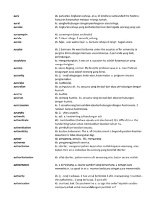 aura kb. pancaran, lingkaran cahaya. an a. of kindness surrounded the hostess.
Pancaran keramahan meliputi nyonya rumah.
aural ks. yangberhubungan dengan penfengaran atau telinga.
aureole kb. lingkaran cahaya yang kelihatan bersinar dari kepala seorang yang suci.
aureomycin kb. aureomysin (obat antibiotik).
auricle kb. 1 daun telinga. 2 serambi jantung
aurora kb. fajar, sinar waktu fajar. a. borealis cahaya di langit bagian utara.
auspice kb. 1 bantuan. He went to Burma under the auspices of his university Ia
pergi ke Birma dengan bantuan universitasnya. 2 pertanda yang baik,
perlindungan.
auspicious ks. menguntungkan. It was an a. occasion Itu adalah kesempatan yang
menguntungkan.
austere ks. keras, tegang, cermat. My favorite professor was an a. man Profesor
kesayangan saya adalah seorang yang keras.
austerity kb. (j. -ties) ketegangan, kekerasan, kecermatan. a. program rencana
penghematan.
australia kb. Australi(a).
australian kb. orang Australi. -ks. sesuatu yang berasal dari atau berhubungan dengan
Australi.
austria kb. Austria.
austrian kb. seorang Austria. -ks. sesuatu yang berasal dari atau berhubungan
dengan Austria.
austronesian ks. 1 sesuatu yang berasal dari atau berhubungan dengan Austronesia. 2
rumpun bahasa Austronesia.
autarchy kb. (j. -chies) autarki.
authentic ks. asli. a. handwriting tulisan tangan asli.
authenticate kkt. membuktikan (bahwa sesuatu asli atau benar). It is difficult to a. the
handwriting Sukar untuk membuktilan keaslian tulisan itu.
authentication kb. pembuktian keaslian sesuatu.
authenticity kb. kaslian, kebenaran. The a. of this document is beyond question Keaslian
dokumen ini tidak disangsikan lagi.
author kb. pengarang, penulis. -kkt. mengarang.
authoress kb. pengarang/penulis wanita.
authoritarian ks. otoriter, menganut paham kepatuhan mutlak kepada seseorang. atau
badan. He's an a. individual Dia seorang yang bersifat otoriter.
authoritarianism kb. sifat otoriter, paham mematuhi seseorang atau badan secara mutlak.
authoritative ks. 1 berwenang. a. source sumber yang berwenang. 2 dengan cara
memerintah. to speak in an a. manner berbicara dengan cara memerintah.
authority kb. (j. -ties) 1 wibawa. 2 hak untuk bertindak 3 ahli. 4 wewenang. 5 sumber. -
the authorities j. 1 yang berkuasa. 2 para ahli.
authorization kb. otorisasi, hak. Do you have the a. to sign this order? Apakah saudara
mempunyai hak untuk menandatangani perintah ini?.
 