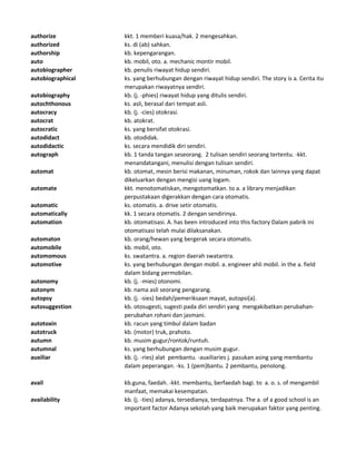 authorize kkt. 1 memberi kuasa/hak. 2 mengesahkan.
authorized ks. di (ab) sahkan.
authorship kb. kepengarangan.
auto kb. mobil, oto. a. mechanic montir mobil.
autobiographer kb. penulis riwayat hidup sendiri.
autobiographical ks. yang berhubungan dengan riwayat hidup sendiri. The story is a. Cerita itu
merupakan riwayatnya sendiri.
autobiography kb. (j. -phies) riwayat hidup yang ditulis sendiri.
autochthonous ks. asli, berasal dari tempat asli.
autocracy kb. (j. -cies) otokrasi.
autocrat kb. atokrat.
autocratic ks. yang bersifat otokrasi.
autodidact kb. otodidak.
autodidactic ks. secara mendidik diri sendiri.
autograph kb. 1 tanda tangan seseorang. 2 tulisan sendiri seorang tertentu. -kkt.
menandatangani, menulisi dengan tulisan sendiri.
automat kb. otomat, mesin berisi makanan, minuman, rokok dan lainnya yang dapat
dikeluarkan dengan mengisi uang logam.
automate kkt. menotomatiskan, mengotomatkan. to a. a library menjadikan
perpustakaan digerakkan dengan cara otomatis.
automatic ks. otomatis. a. drive setir otomatis.
automatically kk. 1 secara otomatis. 2 dengan sendirinya.
automation kb. otomatisasi. A. has been introduced into this factory Dalam pabrik ini
otomatisasi telah mulai dilaksanakan.
automaton kb. orang/hewan yang bergerak secara otomatis.
automobile kb. mobil, oto.
automomous ks. swatantra. a. region daerah swatantra.
automotive ks. yang berhubungan dengan mobil. a. engineer ahli mobil. in the a. field
dalam bidang permobilan.
autonomy kb. (j. -mies) otonomi.
autonym kb. nama asli seorang pengarang.
autopsy kb. (j. -sies) bedah/pemeriksaan mayat, autopsi(a).
autosuggestion kb. otosugesti, sugesti pada diri sendiri yang mengakibatkan perubahan-
perubahan rohani dan jasmani.
autotoxin kb. racun yang timbul dalam badan
autotruck kb. (motor) truk, prahoto.
autumn kb. musim gugur/rontok/runtuh.
autumnal ks. yang berhubungan dengan musim gugur.
auxiliar kb. (j. -ries) alat pembantu. -auxiliaries j. pasukan asing yang membantu
dalam peperangan. -ks. 1 (pem)bantu. 2 pembantu, penolong.
avail kb.guna, faedah. -kkt. membantu, berfaedah bagi. to a. o. s. of mengambil
manfaat, memakai kesempatan.
availability kb. (j. -ties) adanya, tersedianya, terdapatnya. The a. of a good school is an
important factor Adanya sekolah yang baik merupakan faktor yang penting.
 