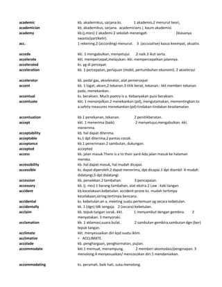 academic kb. akademikus, sarjana.ks. 1 akademis.2 menurut teori,
academician kb. akademikus, sarjana. academicians j. kaum akademisi.
academy kb.(j.mies) 1 akademi.2 sekolah menengah (biasanya
swasta/partikelir).
acc. 1 rekening.2 (according) menurut. 3 (accusative) kasus keempat, akuativ.
accede kki. 1 mengabulkan, menyetujui .2 naik.3 ikut serta.
accelerate kkt. mempercepat,melajukan.-kki. mempercepatkan jalannya.
accelerated ks. yg di percepat.
acceleration kb. 1 percepatan, perlajuan (mobil, pertumbuhan ekonomi). 2 akselerasi
accelerator kb. pedal gas, akselerator, alat pemercepat
accent kb. 1 logat, aksen,2 tekanan.3 titik berat, tekanan.- kkt.memberi tekanan
pada, menekankan.
accentual ks. beraksen. Much poetry is a. Kebanyakan puisi beraksen.
accentuate kkt. 1 menonjolkan.2 menekankan (pd), mengutamakan, mementingkan.to
a.safety measures menekankan (pd) tindakan-tindakan keselamatan.
accentuation kb.1 penekanan, tekanan. 2 penitikberatan.
accept kkt. 1 menerima (baik) 2 menyetujui,mengabulkan.-kki.
menerima.
acceptability kb. hal dapat diterima.
acceptable ks.1 dpt diterima,2 pantas cocok.
acceptance kb.1 penerimaan.2 sambutan, dukungan.
accepted accepted
access kb. jalan masuk.There is a to their yard Ada jalan masuk ke halaman
mereka.
accessibility kb. hal dapat masuk, hal mudah dicapai.
accessible ks. dapat diperoleh.2 dapat menerima, dpt dicapai.3 dpt diambil 4 mudah
didatangi,5 dpt didatangi.
accession kb. penaikkan.2 tambahan. 3 pencapaian.
accessory kb. (j -ries) 1 barang tambahan, alat ekstra.2 Law : kaki tangan.
accident kb.kecelakaan.kebetulan. accident-prone ks. mudah tertimpa
kecelakaan,sering tertimpa bencana.
accidental ks. kebetulan.an a. meeting suatu pertemuan yg secara kebetulan.
accidentally kk. 1 (dgn) tdk sengaja. 2 (secara) kebetulan.
acclaim kb. tepuk tangan sorak.-kkt. 1 menyambut dengan gembira. 2
menyatakan. 3 menyoraki.
acclamation kb. 1 aklamasi,suara bulat. 2 sambutan gembira,sambutan dgn (ber)
tepuk tangan.
acclimate kkt. menyesuaikan diri kpd suatu iklim.
acclimatize = ACCLIMATE.
accolade kb. penghargaan, penghormatan, pujian.
accommodate kkt.1 memuat, menampung. 2 memberi akomodasi/penginapan. 3
menolong.4 menyesuaikan/ mencocokan diri.5 mendamaikan.
accommodating ks. peramah, baik hati, suka menolong.
 