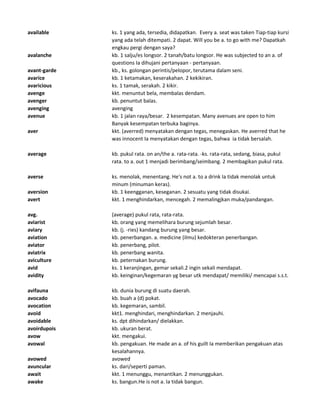 available ks. 1 yang ada, tersedia, didapatkan. Every a. seat was taken Tiap-tiap kursi
yang ada telah ditempati. 2 dapat. Will you be a. to go with me? Dapatkah
engkau pergi dengan saya?
avalanche kb. 1 salju/es longsor. 2 tanah/batu longsor. He was subjected to an a. of
questions Ia dihujani pertanyaan - pertanyaan.
avant-garde kb., ks. golongan perintis/pelopor, terutama dalam seni.
avarice kb. 1 ketamakan, keserakahan. 2 kekikiran.
avaricious ks. 1 tamak, serakah. 2 kikir.
avenge kkt. menuntut bela, membalas dendam.
avenger kb. penuntut balas.
avenging avenging
avenue kb. 1 jalan raya/besar. 2 kesempatan. Many avenues are open to him
Banyak kesempatan terbuka baginya.
aver kkt. (averred) menyatakan dengan tegas, menegaskan. He averred that he
was innocent Ia menyatakan dengan tegas, bahwa ia tidak bersalah.
average kb. pukul rata. on an/the a. rata-rata. -ks. rata-rata, sedang, biasa, pukul
rata. to a. out 1 menjadi berimbang/seimbang. 2 membagikan pukul rata.
averse ks. menolak, menentang. He's not a. to a drink Ia tidak menolak untuk
minum (minuman keras).
aversion kb. 1 keengganan, keseganan. 2 sesuatu yang tidak disukai.
avert kkt. 1 menghindarkan, mencegah. 2 memalingjkan muka/pandangan.
avg. (average) pukul rata, rata-rata.
aviarist kb. orang yang memelihara burung sejumlah besar.
aviary kb. (j. -ries) kandang burung yang besar.
aviation kb. penerbangan. a. medicine (ilmu) kedokteran penerbangan.
aviator kb. penerbang, pilot.
aviatrix kb. penerbang wanita.
aviculture kb. peternakan burung.
avid ks. 1 keranjingan, gemar sekali.2 ingin sekali mendapat.
avidity kb. keinginan/kegemaran yg besar utk mendapat/ memiliki/ mencapai s.s.t.
avifauna kb. dunia burung di suatu daerah.
avocado kb. buah a (d) pokat.
avocation kb. kegemaran, sambil.
avoid kkt1. menghindari, menghindarkan. 2 menjauhi.
avoidable ks. dpt dihindarkan/ dielakkan.
avoirdupois kb. ukuran berat.
avow kkt. mengakui.
avowal kb. pengakuan. He made an a. of his guilt Ia memberikan pengakuan atas
kesalahannya.
avowed avowed
avuncular ks. dari/seperti paman.
await kkt. 1 menunggu, menantikan. 2 menunggukan.
awake ks. bangun.He is not a. Ia tidak bangun.
 