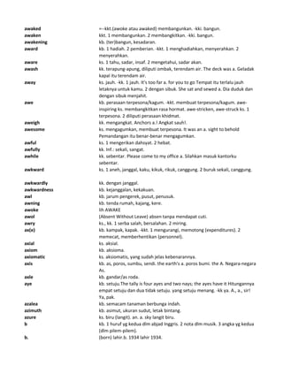 awaked =--kkt.(awoke atau awaked) membangunkan. -kki. bangun.
awaken kkt. 1 membangunkan. 2 membangkitkan. -kki. bangun.
awakening kb. (ter)bangun, kesadaran.
award kb. 1 hadiah. 2 pemberian. -kkt. 1 menghadiahkan, menyerahkan. 2
menyerahkan.
aware ks. 1 tahu, sadar, insaf. 2 mengetahui, sadar akan.
awash kk. terapung-apung, diliputi ombak, terendam air. The deck was a. Geladak
kapal itu terendam air.
away ks. jauh. -kk. 1 jauh. It's too far a. for you to go Tempat itu terlalu jauh
letaknya untuk kamu. 2 dengan sibuk. She sat and sewed a. Dia duduk dan
dengan sibuk menjahit.
awe kb. perasaan terpesona/kagum. -kkt. membuat terpesona/kagum. awe-
inspiring ks. membangkitkan rasa hormat. awe-stricken, awe-struck ks. 1
terpesona. 2 diliputi perasaan khidmat.
aweigh kk. mengangkat. Anchors a.! Angkat sauh!.
awesome ks. mengagumkan, membuat terpesona. It was an a. sight to behold
Pemandangan itu benar-benar mengagumkan.
awful ks. 1 mengerikan dahsyat. 2 hebat.
awfully kk. Inf.: sekali, sangat.
awhile kk. sebentar. Please come to my office a. Silahkan masuk kantorku
sebentar.
awkward ks. 1 aneh, janggal, kaku, kikuk, rikuk, canggung. 2 buruk sekali, canggung.
awkwardly kk. dengan janggal.
awkwardness kb. kejanggalan, kekakuan.
awl kb. jarum pengerek, pusut, penusuk.
awning kb. tenda rumah, kajang, kere.
awoke lih AWAKE
awol (Absent Without Leave) absen tanpa mendapat cuti.
awry ks., kk. 1 serba salah, bersalahan. 2 miring.
ax(e) kb. kampak, kapak. -kkt. 1 mengurangi, memotong (expenditures). 2
memecat, memberhentikan (personnel).
axial ks. aksial.
axiom kb. aksioma.
axiomatic ks. aksiomatis, yang sudah jelas kebenarannya.
axis kb. as, poros, sumbu, sendi. the earth's a. poros bumi. the A. Negara-negara
As.
axle kb. gandar/as roda.
aye kb. setuju.The tally is four ayes and two nays; the ayes have it Hitungannya
empat setuju dan dua tidak setuju. yang setuju menang. -kk ya. A., a., sir!
Ya, pak.
azalea kb. semacam tanaman berbunga indah.
azimuth kb. asimut, ukuran sudut, letak bintang.
azure ks. biru (langit). an. a. sky langit biru.
b kb. 1 huruf yg kedua dlm abjad Inggris. 2 nota dlm musik. 3 angka yg kedua
(dlm pilem-pilem).
b. (born) lahir.b. 1934 lahir 1934.
 