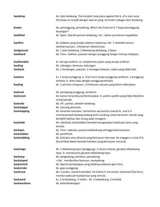 backdrop kb. latar belakang. The incident took place against the b. of a slum area
Peristiwa itu terjadi dengan daerah yang termiskin sebagai latar belakang.
backer kb. penanggung, penyokong. Who's the financial b.? Siapa penanggung
keuangan?
backfield kb. Sport: daerah pemain belakang, mis.: dalam permainan sepakbola.
backfire kb. ledakan yang terjadi sebelum waktunya. kki. 1 meledak karena
(setelannya) por. 2 ketahuan sebelumnya.
background kb. 1 latar belakang. 2 dibelakang-belakang. 3 dasar.
backhand kb. Tenn.: bekhen, pukulan dengan punggung tangan menuju kedepan.
backhanded ks. berupa sindiran. b. compliment pujian yang serupa sindiran.
backing kb sokongan, bantuan, dukungan.
backlash kb. 1 tendangan, pukulan. 2 serangan balasan, reaksi yang tidak baik.
backless ks. 1 tanpa punggung. b. chair kursi tanpa punggung sandaran. 2 punggung
terbuka. b. dress baju dengan punggung terbuka.
backlog kb. 1 jaminan simpanan. 2 timbunan sesuatu yang belum dikerjakan.
backrest kb. penopang punggung, sandaran.
backroom kb. kamar tersembunyi/dirahasiakan. b. politics politik yang tidak diketahui
orang banyak.
backside kb. Inf.: pantat, sebelah belakang.
backslapper kb. seorang peramah.
backslapping kb. keramah-tamahan. Sometimes we tend to overdo b., and it is
misinterpreted Kadang-kadang kami condong untuk beramah -tamah yang
berlebih-lebihan dan orang salah mengerti.
backslide kki. (backslid, backslidden) kembali mengerjakan kebiasaan lama yang
tercela.
backspin kb. Tenn.: bekspin, putaran kebelakang sehingga bola berputar.
backstabber kb. pemfitnah.
backstabbing kb. kelicikan atau khianat yang bertujuan merusak. He engages in a lot of b.
Dia terlibat dalam banyak kelicikan yang bertujuan merusak.
backstage kb. 1 dibelakang layar (panggung). 2 secara rahasia, gerakan dibelakang
layar. b. manoeuvres gerakan dibelakang layar.
backstop kb. penghalang, penahan, penyokong.
backstoped =-kkt. memberikan bantuan, menyokong.
backstretch kb. daerah pembalapan yang letaknya sebelum garis finis.
backstroke kb. gaya punggung.
backtrack kki. mundur, menarik kembali. He had to b. his earlier statement Dia harus
mundur pada pernyataannya yang semula.
backward ks. 1 terbelakang. 2 miskin. -kk. 1 kebelakang. 2 terbalik.
backwardness kb. keterbelakangan.
 