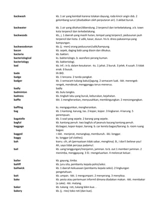 backwash kb. 1 air yang kembali karena tolakan dayung, roda kincir angin dsb. 2
gelombang surut (disebabkan oleh perputaran air). 3 akibat buruk.
backwater kb. 1 air yang ditahan/dibendung. 2 terpencil dan terkebelakang. a b. town
kota terpencil dan terkebelakang.
backwoods kb., j. 1 daerah yang masih hutan, tempat yang terpencil, pedusunan jauh
terpencil dari kota. 2 udik, kasar, dusun. his b. dress pakaiannya yang
kampungan.
backwoodsman kb. (j. -men) orang pedusunan/udik/kampung.
bacon kb. sepek, daging babi yang diasin dan dikukus.
bacteria kb. bakteri.
bacteriological ks. bakteriologis. b. warefare perang kuman.
bacteriology kb. bakteriologi.
bad kb. Inf.: in b. dalam kesukaran. -ks. 1 jahat. 2 buruk. 3 jelek. 4 susah. 5 tidak
enak. 6 busuk.
bade lih BID.
badge kb. 1 lencana. 2 tanda pangkat.
badger kb. 1 semacam tukang bakul/jagung. 2 semacam luak. -kkt. merengek-
rengek, mendesak, mengganggu terus-menerus.
badly badly
badminton kb. bulu tangkis.
badness kb. tingkah laku yang buruk, keburukan, kejahatan.
baffle kkt. 1 mengherankan, menyusahkan, membingungkan. 2 mencengangkan.
baffling ks. mengagumkan, mengherankan.
bag kb. 1 kantong. karung, tas. 2 koper, kopor. 3 lingkaran. 4 karung. 5
perempuan.
bagatelle kb. 1 soal yang sepele. 2 barang yang sepele.
bagful kb. kantong penuh. two bagfuls of peanuts kacang kantong penuh.
baggage kb.bagasi, kopor-kopor, barang. b. car kereta bagasi/barang. b. room ruang
bagasi.
bagged =-kkt. menjerat, menangkap, membunuh. -kki. longgar.
baggy ks. longgar (of clothes).
bah kseru. cih, ah (pernyataan tidak sabar, menghina). B., I don't believe you!
Ah, saya tidak percaya padamu!.
bail kb. uang tanggungan/menjamin, jaminan. to b. out 1 memberi jaminan. 2
menimba, menggayung. 3 Sl.: mengeluarkan. 4 meloncat keluar.
bailer kb. gayung, timba.
bailiff kb. juru sita, pembantu kepala polisi/seksi.
bailiwick kb. 1 daerah kekuasaan (pembantu kepala seksi). 2 lingkungan
pengetahuan.
bait kb. umpan. -kkt. 1 mengumpani. 2 menyerang. 3 menyiksa.
bake kb. pesta atau pertemuan informil dimana diadakan makan. -kkt. membakar
(a cake). -kki. matang.
baker kb. tukang roti, tukang bikin kue. .
bakery kb. (j. -ries) toko roti (dan kue).
 
