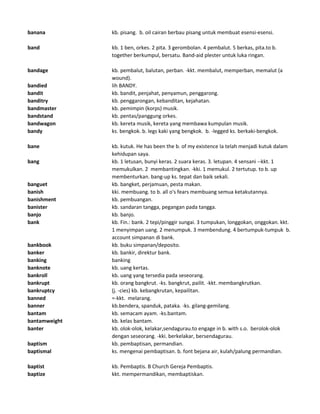 banana kb. pisang. b. oil cairan berbau pisang untuk membuat esensi-esensi.
band kb. 1 ben, orkes. 2 pita. 3 gerombolan. 4 pembalut. 5 berkas, pita.to b.
together berkumpul, bersatu. Band-aid plester untuk luka ringan.
bandage kb. pembalut, balutan, perban. -kkt. membalut, memperban, memalut (a
wound).
bandied lih BANDY.
bandit kb. bandit, penjahat, penyamun, penggarong.
banditry kb. penggarongan, kebanditan, kejahatan.
bandmaster kb. pemimpin (korps) musik.
bandstand kb. pentas/panggung orkes.
bandwagon kb. kereta musik, kereta yang membawa kumpulan musik.
bandy ks. bengkok. b. legs kaki yang bengkok. b. -legged ks. berkaki-bengkok.
bane kb. kutuk. He has been the b. of my existence Ia telah menjadi kutuk dalam
kehidupan saya.
bang kb. 1 letusan, bunyi keras. 2 suara keras. 3. letupan. 4 sensani --kkt. 1
memukulkan. 2 membantingkan. -kki. 1 memukul. 2 tertutup. to b. up
membenturkan. bang-up ks. tepat dan baik sekali.
banguet kb. bangket, perjamuan, pesta makan.
banish kki. membuang. to b. all o's fears membuang semua ketakutannya.
banishment kb. pembuangan.
banister kb. sandaran tangga, pegangan pada tangga.
banjo kb. banjo.
bank kb. Fin.: bank. 2 tepi/pinggir sungai. 3 tumpukan, longgokan, onggokan. kkt.
1 menyimpan uang. 2 menumpuk. 3 membendung. 4 bertumpuk-tumpuk b.
account simpanan di bank.
bankbook kb. buku simpanan/deposito.
banker kb. bankir, direktur bank.
banking banking
banknote kb. uang kertas.
bankroll kb. uang yang tersedia pada seseorang.
bankrupt kb. orang bangkrut. -ks. bangkrut, pailit. -kkt. membangkrutkan.
bankruptcy (j. -cies) kb. kebangkrutan, kepailitan.
banned =-kkt. melarang.
banner kb.bendera, spanduk, pataka. -ks. gilang-gemilang.
bantam kb. semacam ayam. -ks.bantam.
bantamweight kb. kelas bantam.
banter kb. olok-olok, kelakar,sendagurau.to engage in b. with s.o. berolok-olok
dengan seseorang. -kki. berkelakar, bersendagurau.
baptism kb. pembaptisan, permandian.
baptismal ks. mengenai pembaptisan. b. font bejana air, kulah/palung permandian.
baptist kb. Pembaptis. B Church Gereja Pembaptis.
baptize kkt. mempermandikan, membaptiskan.
 