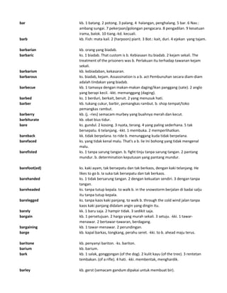 bar kb. 1 batang. 2 potong. 3 palang. 4 halangan, penghalang. 5 bar. 6 Nav.:
ambang sungai. 7 pekerjaan/golongan pengacara. 8 pengadilan. 9 kesatuan
irama, balok. 10 tiang.-kd. kecuali.
barb kb. Fish: mata kail. 2 (harpoon) piarit. 3 Bot.: kait, duri. 4 ejekan yang tajam.
barbarian kb. orang yang biadab.
barbaric ks. 1 biadab. That custom is b. Kebiasaan itu biadab. 2 kejam sekali. The
treatment of the prisoners was b. Perlakuan itu terhadap tawanan kejam
sekali.
barbarism kb. kebiadaban, kekasaran.
barbarous ks. biadab, kejam. Assassination is a b. act Pembunuhan secara diam-diam
adalah tindakan yang biadab.
barbecue kb. 1 tamasya dengan makan-makan daging/ikan panggang (sate). 2 anglo
yang berapi kecil. -kkt. memanggang (daging).
barbed ks. 1 berduri, berkait, beruit. 2 yang menusuk hati.
barber kb. tukang cukur, barbir, pemangkas rambut. b. shop tempat/toko
pemangkas rambut.
barberry kb. (j. -ries) semacam murbey yang buahnya merah dan kecut.
barbiturate kb. obat bius tidur.
bare ks. gundul. 2 kosong. 3 nyata, terang. 4 yang paling sederhana. 5 tak
bersepatu. 6 telanjang. -kkt. 1 membuka. 2 memperlihatkan.
bareback kk. tidak berpelana. to ride b. menunggang kuda tidak berpelana.
barefaced ks. yang tidak kenal malu. That's a b. lie Ini bohong yang tidak mengenal
malu.
barefisted ks. 1 tanpa sarung tangan. b. fight tinju tanpa sarung tangan. 2 pantang
mundur. b. determination keputusan yang pantang mundur.
barefoot(ed) ks. kaki ayam, tak bersepatu dan tak berkaos, dengan kaki telanjang. He
likes to go b. Ia suka tak bersepatu dan tak berkaos.
barehanded ks. 1 tidak bersarung tangan. 2 dengan kekuatan sendiri. 3 dengan tanpa
tangan.
bareheaded ks. tanpa tutup kepala. to walk b. in the snowstorm berjalan di badai salju
itu tanpa tutup kepala.
barelegged ks. tanpa kaos kaki panjang. to walk b. through the cold wind jalan tanpa
kaos kaki panjang didalam angin yang dingin itu.
barely kk. 1 baru saja. 2 hampir tidak. 3 sedikit saja.
bargain kb. 1 persetujuan. 2 harga yang murah sekali. 3 setuju. -kki. 1 tawar-
menawar. 2 bertawar-tawaran, berdagang.
bargaining kb. 1 tawar-menawar. 2 perundingan.
barge kb. kapal barkas, tongkang, perahu seret. -kki. to b. ahead maju terus.
baritone kb. penyanyi bariton. -ks. bariton.
barium kb. barium.
bark kb. 1 salak, gonggongan (of the dog). 2 kulit kayu (of the tree). 3 rentetan
tembakan. (of a rifle). 4 hati. -kki. membentak, menghardik.
barley kb. gerst (semacam gandum dipakai untuk membuat bir).
 