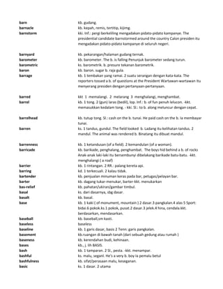 barn kb. gudang.
barnacle kb. kepah, remis, tertitip, kijimg.
barnstorm kki. Inf.: pergi berkeliling mengadakan pidato-pidato kampanye. The
presidential candidate barnstormed around the country Calon presiden itu
mengadakan pidato-pidato kampanye di seluruh negeri.
barnyard kb. pekarangan/halaman gudang ternak.
barometer kb. barometer. The b. is falling Penunjuk barometer sedang turun.
barometric ks. barometrik. b. presure tekanan barometrik.
baron kb. baron. sugar b. raja gula.
barrage kb. 1 tembakan yang ramai. 2 suatu serangan dengan kata-kata. The
reporters tossed a b. of questions at the President Wartawan-wartawan itu
menyerang presiden dengan pertanyaan-pertanyaan.
barred kkt 1 memalangi. 2 melarang 3 menghalangi, menghambat.
barrel kb. 1 tong. 2 (gun) laras (bedil), lop. Inf.: b. of fun penuh lelucon. -kkt.
memasukkan kedalam tong. - kki. Sl.: to b. along meluncur dengan cepat.
barrelhead kb. tutup tong. Sl.: cash on the b. tunai. He paid cash on the b. Ia membayar
tunai.
barren ks. 1 tandus, gundul. The field looked b. Ladang itu kelihatan tandus. 2
mandul. The animal was rendered b. Binatang itu dibuat mandul.
barrenness kb. 1 ketandusan (of a field). 2 kemandulan (of a woman).
barricade kb. barikade, penghalang, penghambat. The boys hid behind a b. of rocks
Anak-anak laki-laki itu bersembunyi dibelakang barikade batu-batu. -kkt.
menghalangi ( a roaf)
barrier kb. 1 rintangan. 2 RR.: palang kereta api.
barring kd. 1 terkecuali. 2 kalau tidak.
bartender kb. penjualan minuman keras pada bar, petugas/pelayan bar.
barter kb. dagang tukar-menukar, barter-kkt. menukarkan
bas-relief kb. pahatan/ukiran/gambar timbul.
basal ks. dari dasarnya, sbg dasar.
basalt kb. basal.
base kb. 1 kaki ( of monument, mountain ) 2 dasar.3 pangkalan.4 alas 5 Sport:
bidai.6 pokok.ks.1 pokok, pusat.2 dasar.3 jelek.4 hina, cendala.kkt.
berdasarkan, mendasarkan.
baseball kb. baseball,sm kasti.
baseless baseless
baseline kb. 1 garis dasar, basis 2 Tenn: garis pangkalan.
basement kb.ruangan di bawah tanah (dari sebuah gedung atau rumah )
baseness kb. kerendahan budi, kehinaan.
bases kb., j. lih BASIS.
bash kb. 1 tamparan. 2 Sl., pesta. -kkt. menampar.
bashful ks. malu, seganl. He's a very b. boy Ia pemalu betul
bashfulness kb. sifat/perasaan malu, keseganan.
basic ks. 1 dasar. 2 utama
 