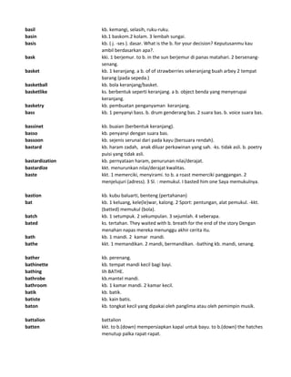 basil kb. kemangi, selasih, ruku-ruku.
basin kb.1 baskom.2 kolam. 3 lembah sungai.
basis kb. ( j. -ses ). dasar. What is the b. for your decision? Keputusanmu kau
ambil berdasarkan apa?.
bask kki. 1 berjemur. to b. in the sun berjemur di panas matahari. 2 bersenang-
senang.
basket kb. 1 keranjang. a b. of of strawberries sekeranjang buah arbey 2 tempat
barang (pada sepeda.)
basketball kb. bola keranjang/basket.
basketlike ks. berbentuk seperti keranjang. a b. object benda yang menyerupai
keranjang.
basketry kb. pembuatan penganyaman keranjang.
bass kb. 1 penyanyi bass. b. drum genderang bas. 2 suara bas. b. voice suara bas.
bassinet kb. buaian (berbentuk keranjang).
basso kb. penyanyi dengan suara bas.
bassoon kb. sejenis serunai dari pada kayu (bersuara rendah).
bastard kb. haram zadah, anak diluar perkawinan yang sah. -ks. tidak asli. b. poetry
puisi yang tidak asli.
bastardization kb. pernyataan haram, penurunan nilai/derajat.
bastardize kkt. menurunkan nilai/derajat kwalitas.
baste kkt. 1 memerciki, menyirami. to b. a roast memerciki panggangan. 2
menjelujuri (adress). 3 Sl. : memukul. I basted him one Saya memukulnya.
bastion kb. kubu baluarti, benteng (pertahanan)
bat kb. 1 keluang, kele(le)war, kalong. 2 Sport: pentungan, alat pemukul. -kkt.
(batted) memukul (bola).
batch kb. 1 setumpuk. 2 sekumpulan. 3 sejumlah. 4 seberapa.
bated ks. tertahan. They waited with b. breath for the end of the story Dengan
menahan napas mereka menunggu akhir cerita itu.
bath kb. 1 mandi. 2 kamar mandi.
bathe kkt. 1 memandikan. 2 mandi, bermandikan. -bathing kb. mandi, senang.
bather kb. perenang.
bathinette kb. tempat mandi kecil bagi bayi.
bathing lih BATHE.
bathrobe kb.mantel mandi.
bathroom kb. 1 kamar mandi. 2 kamar kecil.
batik kb. batik.
batiste kb. kain batis.
baton kb. tongkat kecil yang dipakai oleh panglima atau oleh pemimpin musik.
battalion battalion
batten kkt. to b.(down) mempersiapkan kapal untuk bayu. to b.(down) the hatches
menutup palka rapat-rapat.
 