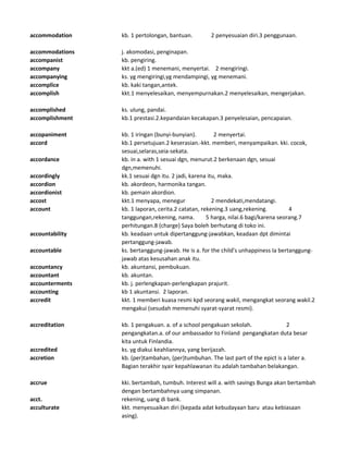 accommodation kb. 1 pertolongan, bantuan. 2 penyesuaian diri.3 penggunaan.
accommodations j. akomodasi, penginapan.
accompanist kb. pengiring.
accompany kkt a.(ed) 1 menemani, menyertai. 2 mengiringi.
accompanying ks. yg mengiringi,yg mendampingi, yg menemani.
accomplice kb. kaki tangan,antek.
accomplish kkt.1 menyelesaikan, menyempurnakan.2 menyelesaikan, mengerjakan.
accomplished ks. ulung, pandai.
accomplishment kb.1 prestasi.2.kepandaian kecakapan.3 penyelesaian, pencapaian.
accopaniment kb. 1 iringan (bunyi-bunyian). 2 menyertai.
accord kb.1 persetujuan.2 keserasian.-kkt. memberi, menyampaikan. kki. cocok,
sesuai,selaras,seia-sekata.
accordance kb. in a. with 1 sesuai dgn, menurut.2 berkenaan dgn, sesuai
dgn,memenuhi.
accordingly kk.1 sesuai dgn itu. 2 jadi, karena itu, maka.
accordion kb. akordeon, harmonika tangan.
accordionist kb. pemain akordion.
accost kkt.1 menyapa, menegur 2 mendekati,mendatangi.
account kb. 1 laporan, cerita.2 catatan, rekening.3 uang,rekening. 4
tanggungan,rekening, nama. 5 harga, nilai.6 bagi/karena seorang.7
perhitungan.8 (charge) Saya boleh berhutang di toko ini.
accountability kb. keadaan untuk dipertanggung-jawabkan, keadaan dpt dimintai
pertanggung-jawab.
accountable ks. bertanggung-jawab. He is a. for the child's unhappiness Ia bertanggung-
jawab atas kesusahan anak itu.
accountancy kb. akuntansi, pembukuan.
accountant kb. akuntan.
accounterments kb. j. perlengkapan-perlengkapan prajurit.
accounting kb 1 akuntansi. 2 laporan.
accredit kkt. 1 memberi kuasa resmi kpd seorang wakil, mengangkat seorang wakil.2
mengakui (sesudah memenuhi syarat-syarat resmi).
accreditation kb. 1 pengakuan. a. of a school pengakuan sekolah. 2
pengangkatan.a. of our ambassador to Finland pengangkatan duta besar
kita untuk Finlandia.
accredited ks. yg diakui keahliannya, yang berijazah.
accretion kb. (per)tambahan, (per)tumbuhan. The last part of the epict is a later a.
Bagian terakhir syair kepahlawanan itu adalah tambahan belakangan.
accrue kki. bertambah, tumbuh. Interest will a. with savings Bunga akan bertambah
dengan bertambahnya uang simpanan.
acct. rekening, uang di bank.
acculturate kkt. menyesuaikan diri (kepada adat kebudayaan baru atau kebiasaan
asing).
 