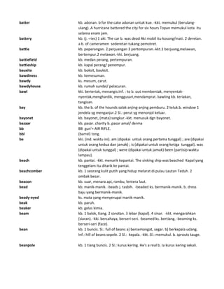 batter kb. adonan. b for the cake adonan untuk kue. -kkt. memukul (berulang-
ulang). A hurricane battered the city for six hours Topan memukul kota itu
selama enam jam.
battery kb. (j. -ries) 1 aki. The car b. was dead Aki mobil itu kosong/mati. 2 deretan.
a b. of cameramen sederetan tukang pemotret.
battle kb. peperangan. 2 perjuangan 3 pertempuran.-kkt.1 berjuang,melawan,
bertempur.2 melawan.-kki. berjuang.
battlefield kb. medan perang, pertempuran.
battleship kb. kapal perang/ penempur.
bauxite kb. boksit, bauksit.
bawdiness kb. kemesuman.
bawdy ks. mesum, carut.
bawdyhouse kb. rumah sundal/ pelacuran.
bawl kki. berteriak, menangis.Inf. : to b. out membentak, menyentak-
nyentak,menghardik, menggusari,mendamprat. bawling kb. teriakan,
tangisan.
bay kb. the b. of the hounds salak anjing-anjing pemburu. 2 teluk.b. window 1
jendela yg menganjur.2 Sl.: perut yg menonjol keluar.
bayonet kb. bayonet, (mata) sangkur.-kkt. menusuk dgn bayonet.
bazaar kb. pasar. charity b. pasar amal/ derma
bb BB gun'= AIR RIFLE.
bbl (barrel) tong.
be kki. (ind. waktu ini). am (dipakai untuk orang pertama tunggal) ; are (dipakai
untuk orang kedua dan jamak) ; is (dipakai untuk orang ketiga tunggal). was
(dipakai untuk tunggal) ; were (dipakai untuk jamak) been (partisip waktu
lampau).
beach kb. pantai. -kkt. menarik kepantai. The sinking ship was beached Kapal yang
tenggelam itu ditarik ke pantai.
beachcomber kb. 1 seorang kulit putih yang hidup melarat di pulau Lautan Teduh. 2
ombak besar.
beacon kb. suar, menara api, rambu, lentera laut.
bead kb. manik-manik. -beads j. tasbih. -beaded ks. bermanik-manik. b. dress
baju yang bermanik-manik.
beady-eyed ks. mata yang menyerupai manik-manik.
beak kb. paruh.
beaker kb. gelas kimia.
beam kb. 1 balok, tiang. 2 sorotan. 3 lebar (kapal). 4 sinar. -kkt. mengarahkan
(siaran). -kki. bercahaya, berseri-seri. -beamed ks. bertiang. -beaming ks.
berseri-seri (face).
bean kb. 1 buncis. Sl.: full of beans a) bersemangat, segar. b) berkepala udang.
Inf.: hill of beans sepele. 2 Sl.: kepala. -kkt. Sl.: memukul. b. sprouts tauge.
beanpole kb. 1 tiang buncis. 2 Sl.: kurus kering. He's a real b. Ia kurus kering sekali.
 