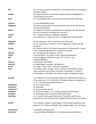bell kb. 1 lonceng, bel, genta. pushbutton b. lonceng/bel tombol. 2 giring-giring,
bel (pada sepeda).
bellboy kb. pelayan, pesuruh di hotel dsbnya yg pekerjaannya mengangkat dan
menjadi pesuruh buat tamu.
belle kb. 1 wanita/gadis cantik. 2 wanita yg tercantik dlm suatu rombongan.
bellicose ks. suka berkelahi/berperang.
belligerent kb.negara yg berperang.-ks. yg suka berkelahi. He's a b. boy Dia seorang
anak yg suka berkelahi.
bellow kb. lenguh (of a bull)-kkt. meneriakkan.-kki. melenguh. The bull bellowed
loud and long Sapi itu melenguh keras dan lama.
bellows kb., j. puputan, embusan, pengembus, ubub(an).
belly kb. (j.-lies) perut.. b. dance tari perut. b. laugh ketawa terbahak-bahak.
bellyache kb. Inf,: sakit perut. -kki. Inf,: berkeluh kesah (about ttg).
bellyfull kb. Inf,: muak, jemu. I've had a b. of your nagging Aku sudah muak dgn
ocehanmu
belong kki. mestinya. tob. to 1 termasuk.2 kepunyaanmu.-belongings kb., j. harta
milik, barang-barang,personal b. barang-barang pribadi.
beloved kb. : orang yg dicintai, kekasih-ks. dicintai.
below kk. di (ke) bawah. The captain went b. Kapten pergi kebawah.
belt kb. ikat pinggang.2 daerah 3 ban,lajur.-kki. Si,: to b.s.t. out
mengumandangkan.
bemoan kkt. meratapi, merintihkan
bemused ks. kagum,kaget 2 melongo, (me) ngelamun.
bench kb. bangku. 2 Law: hakim, mahkamah, pengadilan.
bend kb. belokan, beliku, tikungan.-bends j. kejang urat disebabkan tekanan
udara yg tiba-tiba.-kkt. (bent) 1 menekuk.2 menekukkan. 3 melipat.4
membekokkan, melenturkan.-kki. binglai, lunglai, melengkung, bungkuk.
beneath kd. 1 dibawah. Put it b. these papers Taruhlah itu dibawah kertas-kertas ini.
2 tak pantas, hina. It's b. me to do that Tak pantas bagi saya mengerjakan
itu. b. it all sebenarnya, pada hakekatnya.
benediction kb. doa, ucapan syukur.
benefactor kb. dermawan.
beneficence kb. kemurahan hati, derma.
beneficent ks. bersifat dermawan. b. act tindakan yang bersifat dermawan.
beneficial ks. bermanfaat. Rest is b. Istirahat adalah bermanfaat.
beneficiary kb. (j. -ries) ahli waris, penerima warisan. The children were named
beneficiaries in the will Anak-anak itu disebut ahli waris dalam surat wasiat.
benefit kb. 1 kebaikan, manfaat. 2 kepentingan. b. of the doubt pembebasan dari
dakwaan. of b. berguna, berfaedah. -kkt. menguntungkan. -kki. beruntung.
benevolence kb. kebajikan, perbuatan baik.
benevolent ks. penuh kebaikan/kebajikan. b. act tindakan yang penuh kebaikan.
 