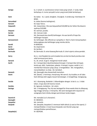 benign ks. 1 ramah. b. countenance roman muka yang ramah. 2 lunak, tidak
berbahaya. b. tumor penyakit tumor yang lunak (tidak berbahaya).
bent kb. bakat. -ks. 1 peot, bengkok. 2 bungkuk. 3 cenderung. 4 bertekad. lih
BEND.
benumbed ks. kebas (karena kedinginan).
benzoin kb. kapur barus.
bequeath kkt. mewariskan. She was bequeathed $10,000 by her father Dia diwarisi
ayahnya $10,000.
bequest kb. warisan, pusaka.
berate kkt. mencaci-maki.
bereave kkt. (bereaved atau bereft) kehilangan. He was bereft of hope Dia
kehilangan harapan.
bereavement kb. kehilangan. We offered our sympathy in their b. Kami menyampaikan
belasungkawa atas kehilangan yang mereka derita.
bereft lih BEREAVE.
beret kb. (topi) baret.
beriberi kb. beriberi.
bermuda kb. Bermuda. B. onion bawang Bermuda. B. short sejenis celana pendek.
berry kb. (j. -ries) Raspberries and strawberries are berries Buah prambus dan
arbei termasuk jenis berry.
berserk ks., kk. amuk. to go b. mengamuk marah sekali.
berth kb. 1 tempat (ber) labuh/tambatan/merapat. 2 tempat tidur (di kapal,
kereta api, dsb). 3 pekerjaan, jabatan. 4 tempat. to give a wide b. to 1
memberikan keluasan yang cukup. 2 mengelakkan. -kkt. mengepilkan,
menambat(kan) (a ship). -kki. berlabuh.
beseech kkt. (besought atau beseeched) memohon.
beset kkt. (beset). 1 menimpa, menyerang. We were b. by troubles on all sides
Kami ditimpa oleh segala macam kemalangan. 2 mengelilingi, mengepung.
beside kd. 1 disamping, disebelah. 2 dibandingkan dengan. to be b. o.s. 1 tidak
tahan. 2 lupa akan diri karena marah.
besides kk. lagi pula, tambahan. -kd. selain.
besiege kkt. 1 mengepung. The city was besieged for three weeks Kota itu dikepung
tiga minggu lamanya. 2 menyerbu. We were besieged whit requests for
autographs Kami direbu dengan permintaan tanda tangan.
besmirch kkt. menodai (s.o's character).
besought lih BESEECH.
bespatter kkt. mereciki.
bespeak kkt. (bespoke, bespoken) 1 memesan lebih dahulu (a seat at the opera). 2
memperlihatkan. A neat house bespeaks care Rumah yang rapi
memperlihatkan pemeliharaan.
bespoke(n) lih BESPEAK.
 