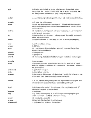 best kb. 1 paling baik, terbaik. all for the b. berlangsung dengan baik, untuk
maksud baik. -ks. 1 terbaik. 2 paling enak. -kk. lih. WELL. yang paling. -kkt.
Inf.: mengalahkan. -best selling ks. yang paling laku (novel).
bestial ks. seperti binatang, kebinatangan. His nature is b. Sifatnya seperti binatang.
bestiality kb. (j. -ties) sifat kebinatangan.
bestir kki. to b. a.s. berbuat sesuatu, bertindak. It's time we bestirred ourselves;
the weather's getting worse Sudah waktunya kita berbuat sesuatu.; cuaca
bertambah buruk.
bestow kkt. memberikan, melimpahkan. to bestow o's blessing on s.o. memberikan
berkatnya pada seseorang.
bet kb. taruhan. to b. on 1 bertaruh. 2 tak usah sangsi. -betting kb. bertaruh. B.
is legal Bertaruh diizinkan.
betake kki. (betook, betaken) to b.o.s. pergi. to b. o.s. to church pergi ke gereja.
betel kb. sirih. b. nut buah pinang.
betook lih BETAKE.
betray kkt. 1 menghianati. 2 membuka(kan) (a secret). 3 memperlihatkan (o's
ignorance) 4 menyingkapkan.
betrayal kb. penghianatan.
betrayer kb. penghianat.
betroth kkt. menunangi.. to be betrothed bertunangan. - betrothed kb. tunangan.
betrothal kb. pertunangan.
better kb. lih GOOD. 1 atasan. 2 tukang/jago bertaruh. -ks. lebih baik. b. than 1
lebih baik daripada. 2 lebih dari. -kk. 1 lebih sehat. 2 makin baik 3 lebih suka.
-kkt. memperbaiki.
betterment kb. perbaikan, kemajuan.
bettor kb. tukang/jago bertaruh.
between kk. diantaranya, didepannya. in b. 1 diantara. 2 sambil. -kd. (di)antara. I sat
b. the two of them Saya duduk diantara mereka berdua.
betwixt kk. b. and between ditengah-tengah in the argument he was cought b. and
between Didalam perdebatan itu dia terjepit ditengah-tengah.
bevel kb. 1 alat pengukur sudut. 2 siku-siku putar. -kkt. memiringkan. to b. off
menyerong. -beveling kb. penyerongan.
beverage kb. minuman
bevy kb. (j. -vies) 1 rombongangn. b. of beautiful girls rombongan gadis-gadis
cantik. 2 kawanan. a b. of birds sekawanan burung.
bewail kkt. meratapi (s.o.'s death).
beware kki. hati-hati. 2 berhati-hati. 3 hati-hati, awas.
bewhiskered ks. berjanggut dan berkumis, bercambang.
 