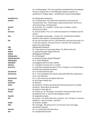 bewilder kkt. membingungkan. The many regulations bewildered the new employee
Peraturan yang banyak itu membingungkan pegawai ynag baru itu. -
bewildered ks. binging, kagum. -bewildering ks. yang membingungkan.
bewilderment kb. kebingungan, kekaguman.
bewitch kkt. mempesonakan. Her performance bewiched us Permainannya
mempesonakan kami. -bewitching ks. yang mempesonakan. She has a b.
smile Senyumanya mempesonakan.
beyond kb. alam baka. -kd. 1 melebihi. 2 terlalu sulit. 3 melewati. 4 diluar.
bf (old face) huruf tebal.
biannual ks. dua kali setahun. The is a b. conferece Konperensi ini diadakan dua kali
setahun.
bias kb. 1 prasangka, purbasangka. 2 miring. -kkt. membuat berat sebelah. -
biased ks. berat sebelah, condong berprasangka.
bib kb. oto, kain alas dada, kain liur, cukin (biasanya untuk bayi dan kanak). Inf.:
b. and tucker pakaian. He wore his best b. and tucker Dia mengenakan
pakaiannya yang terbagus.
bibl. (bibliography) bibliografi.
bible kb. 1 buku penuntun yang sangat ditaati. 2 B. Alkitab, kitab Injil.
biblical ks. yang berhubungan dengan kitab Injil.
bibliog (biblioggraphy) bibliografi
bibliographer kb. ahli bibliografi.
bibliographic(al) ks. yang berhubungan dengan bibliografi.
bibliography kb. (j. -phies) bibliografi.
bibliophile kb. penggemar/pencinta buku, bibliofil.
bibulous ks. 1 ketagihan minuman keras. 2 mabok.
bicameral ks. yang terdiri daripada dua dewan.The U.S. Congress is a b. body Kongres
Amerika terdiri daripada dua dewan.
bicarbonate kb. b. of soda bikarbonat soda.
bicentenary kb. (j. -ries) 1 peringatan dari sesuatu yang terjadi 200 tahun yang lewat. 2
kurun masa 200 tahun.
bicentennial kb., ks. dies natalis atau peringatan 200 tahun.
biceps kb. otot lengan sebelah atas.
bichloride kb. biklorida.
bicker kki. bercekcok. The girls were bickering Anaanak perempuan itu sedang
bercekcok. -bickering kb. percekcokan.
bicuspid kb. geraham muka, gigi seri.
bicycle kb. sepeda, pit. -kki. bersepeda, naik sepeda. She bicycled down town Ia
bersepeda ke kota. b. stand tempat penjagaan sepeda.
bicyclist kb. pengendara sepeda.
bid kb. tawaran. -kkt. (bade, bid) minta, menawar. -kki. 1 menawar. 2 meminta. -
bidding kb. 1 tawar-menawar. 2 perintah.
bidder kb. penawar, pengkol.
bide kkt. menunggu. We will have to b. our time Kami harus menunggu
kesempatan yang baik.
biennial kb. s.s.t. yang terjadi sekali dua tahun.
bier kb. usungan/tandu jenazah.
 
