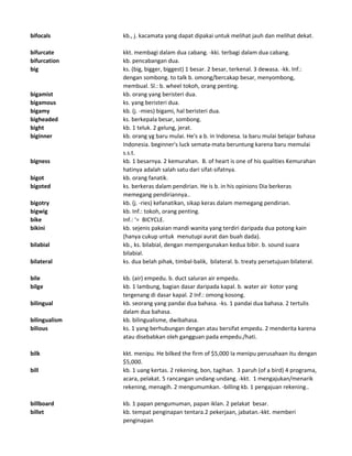 bifocals kb., j. kacamata yang dapat dipakai untuk melihat jauh dan melihat dekat.
bifurcate kkt. membagi dalam dua cabang. -kki. terbagi dalam dua cabang.
bifurcation kb. pencabangan dua.
big ks. (big, bigger, biggest) 1 besar. 2 besar, terkenal. 3 dewasa. -kk. Inf.:
dengan sombong. to talk b. omong/bercakap besar, menyombong,
membual. Sl.: b. wheel tokoh, orang penting.
bigamist kb. orang yang beristeri dua.
bigamous ks. yang beristeri dua.
bigamy kb. (j. -mies) bigami, hal beristeri dua.
bigheaded ks. berkepala besar, sombong.
bight kb. 1 teluk. 2 gelung, jerat.
biginner kb. orang yg baru mulai. He's a b. in Indonesa. Ia baru mulai belajar bahasa
Indonesia. beginner's luck semata-mata beruntung karena baru memulai
s.s.t.
bigness kb. 1 besarnya. 2 kemurahan. B. of heart is one of his qualities Kemurahan
hatinya adalah salah satu dari sifat-sifatnya.
bigot kb. orang fanatik.
bigoted ks. berkeras dalam pendirian. He is b. in his opinions Dia berkeras
memegang pendiriannya..
bigotry kb. (j. -ries) kefanatikan, sikap keras dalam memegang pendirian.
bigwig kb. Inf.: tokoh, orang penting.
bike Inf.: '= BICYCLE.
bikini kb. sejenis pakaian mandi wanita yang terdiri daripada dua potong kain
(hanya cukup untuk menutupi aurat dan buah dada).
bilabial kb., ks. bilabial, dengan mempergunakan kedua bibir. b. sound suara
bilabial.
bilateral ks. dua belah pihak, timbal-balik, bilateral. b. treaty persetujuan bilateral.
bile kb. (air) empedu. b. duct saluran air empedu.
bilge kb. 1 lambung, bagian dasar daripada kapal. b. water air kotor yang
tergenang di dasar kapal. 2 Inf.: omong kosong.
bilingual kb. seorang yang pandai dua bahasa. -ks. 1 pandai dua bahasa. 2 tertulis
dalam dua bahasa.
bilingualism kb. bilingualisme, dwibahasa.
bilious ks. 1 yang berhubungan dengan atau bersifat empedu. 2 menderita karena
atau disebabkan oleh gangguan pada empedu./hati.
bilk kkt. menipu. He bilked the firm of $5,000 Ia menipu perusahaan itu dengan
$5,000.
bill kb. 1 uang kertas. 2 rekening, bon, tagihan. 3 paruh (of a bird) 4 programa,
acara, pelakat. 5 rancangan undang-undang. -kkt. 1 mengajukan/menarik
rekening, menagih. 2 mengumumkan. -billing kb. 1 pengajuan rekening..
billboard kb. 1 papan pengumuman, papan iklan. 2 pelakat besar.
billet kb. tempat penginapan tentara.2 pekerjaan, jabatan.-kkt. memberi
penginapan
 