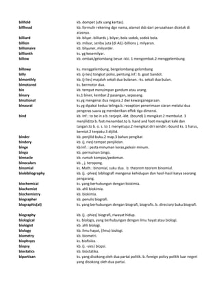billfold kb. dompet (utk uang kertas).
billhead kb. formulir rekening dgn nama, alamat dsb dari perusahaan dicetak di
atasnya.
billiard kb. bilyar.-billiards j. bilyar, bola sodok, sodok bola.
billion kb. milyar, seribu juta (di AS).-billions j. milyaran.
billionaire kb. bilyuner, milyarder.
billionth ks. yg kesemilyar.
billow kb. ombak/gelombang besar.-kki. 1 mengombak.2 menggelembung.
billowy ks. menggelembung, bergelombang-gelombang
billy kb. (j-lies) tongkat polisi, pentung.Inf.: b. goat bandot.
bimonthly kb. (j-lies) majalah sekali dua bulanan. -ks. sekali dua bulan.
bimotored ks. bermotor dua.
bin kb. tempat menyimpan gandum atau arang.
binary ks.1 biner, kembar.2 pasangan, sepasang.
binational ks.yg mengenai dua negara.2 dwi kewarganegaraan.
binaural ks.yg dipakai kedua telinga.b. reception penerimaan siaran melalui dua
pengeras suara yg memberikan effek tiga dimensi.
bind kb. Inf.: to be in a b. terjepit.-kkt. (bound) 1 mengikat.2 membalut. 3
menjilid.to b. fast menambat.to b. hand and foot mengikat kaki dan
tangan.to b. o. s. to 1 menyetujui.2 mengikat diri sendiri.-bound ks. 1 harus,
berniat.2 terpaku.3 dijilid.
binder kb. penjilid buku.2 map.3 bahan pengikat
bindery kb. (j. ries) tempat penjilidan.
binge kb.Inf. : pesta minuman keras,pelesir minum.
bingo kb. permainan bingo.
binnacle kb. rumah kompas/pedoman.
binoculars kb. , j. teropong.
binomial ks. Math.: binomial, suku dua. b. theorem teorem binomial.
biobibliography kb. (j. -phies) bibliografi mengenai kehidupan dan hasil-hasil karya seorang
pengarang.
biochemical ks. yang berhubungan dengan biokimia.
biochemist kb. ahli biokimia.
biochemistry kb. biokimia.
biographer kb. penulis biografi.
biographic(al) ks. yang berhubungan dengan biografi, biografis. b. directory buku biografi.
biography kb. (j. -phies) biografi, riwayat hidup.
biological ks. biologis, yang berhubungan dengan ilmu hayat atau biologi.
biologist kb. ahli biologi.
biology kb. ilmu hayat, (ilmu) biologi.
biometry kb. biometri.
biophsycs ks. biofisika.
biopsy kb. (j. -sies) biopsi.
biostatics kb. biostatika.
bipartisan ks. yang disokong oleh dua partai politik. b. foreign policy politik luar negeri
yang disokong oleh dua partai.
 