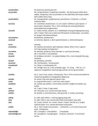 acculturation kb. akulturasi, penyesuaian diri.
accumulate kkt. mengumpulkan, menghimpun (wealth). --kki. bertumpuk sedikit demi
sedikit, mengumpul. dust accumulates on the table Debu bertumpuk sedikit
demi sedikit diatas meja.
accumulation kb. 1 pengumpulan, penghimpunan, penimbunan. 2 timbunan. a. of dust
timbunan debu.
accuracy kb. 1 ketelitian, keseksamaan. 2 a. of a report ketelitian suatu laporan. 3
kecermatan, ketepatan. The a. of his shooting was amazing Ketepatan
penembakannya mengherankan.
accurate ks. 1 teliti, cermat, seksama. an a. bookkeeper seoang pemegang buku yang
teliti. 2 tepat. That's not a.statement Pernyataan itu tidak tepat.--accurately
kk. dengan teliti/seksama/tepat.
accurateness kb.ketelitian, keseksamaan.
accursed ks. terkutuk, keparat. a. devil syaitan terkutuk. a. child anak keparat.
accus. akusatip.
accusation kb. tuduhan, penuduhan, (pen) dakwaan, dakwa. What is the a. against
him? Apa tuduhan terhadap dia ?
accusative kb. akusatip, penderita, kasus keempat. a. case kasus keempat.
accuse kkt. 1 menuduh. 2 menyalahkan.
accused kb. terdakwa, tertuduh. --ks. yang terdakwa. the a. man orang laki-laki yang
terdakwa.
accuser kb. pendakwa, penuduh.
accustom kkt. membiasakan, menyesuaikan.
accustomed ks. 1 biasa. 2 membiasakan diri.
ace kb. 1 Bridge: kartu as..2 ahli, jempolan, jago. --ks. ulung. ..--kkt. to a. o's
opponent mengalahkan lawannya dgn pukulan service yg mematikan.
acerbity kb. (j. -ties) 1 rasa masam. 2 kemarahan. The a. of his remark astounded me
Ucapannya yg pedas itu mengejutkan (bagi) saya.
acetate kb. asetat, cuka asam (garam), garam cuka.
acetic ks. yang bersifat asetat. a. acid cuka, asam asetat.
acetylene kb. asetilen, gas karbid. a. torch lampu assetilen, tangkai las asetilen, api
karbid.
ache kb. 1 sakit. 2 rindu. 3 ingin sekali.
achieve kkt. mencapai. to a. success mencapai sukses.
achilles kb. Achilles. A. heel kelemahan, sifat yg lemah. A tendon urat keting
aching ks. sakit, sakit-sakitan. a. back punggung yang sakit.
achy ks. sakit. I feel a. saya merasa sakit (tidak enak badan). Saya sakit.
acid kb. 1 asam, hamud.--ks. 1 asam, masam. 2 tajam. She has an a. tongue
Lidahnya tajam. an a. remark pernyataan yang tajam.
acidity kb. (j. -ties) 1 kadar asam/masam. 2 keasaman. a. of a lemon keasaman
jeruk . 3 ketajaman.
acknowledge kkt. 1 mengakui. 2 menyatakan. 3 menjawab.
acknowledgment kb. 1 pengakuan. 2 penghargaan. 3 balasan, sambutan. 4 surat tanda
terima.
 