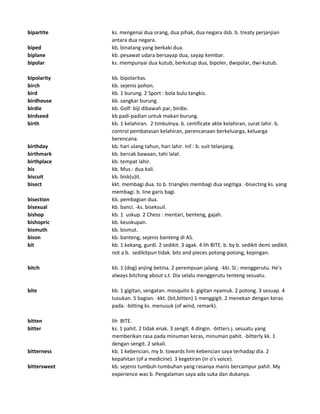 bipartite ks. mengenai dua orang, dua pihak, dua negara dsb. b. treaty perjanjian
antara dua negara.
biped kb. binatang yang berkaki dua.
biplane kb. pesawat udara bersayap dua, sayap kembar.
bipolar ks. mempunyai dua kutub, berkutup dua, bipoler, dwipolar, dwi-kutub.
bipolarity kb. bipolaritas.
birch kb. sejenis pohon.
bird kb. 1 burung. 2 Sport : bola bulu tangkis.
birdhouse kb. sangkar burung.
birdie kb. Golf: biji dibawah par, birdie.
birdseed kb.padi-padian untuk makan burung.
birth kb. 1 kelahiran. 2 timbulnya. b. certificate akte kelahiran, surat lahir. b.
control pembatasan kelahiran, perencanaan berkeluarga, keluarga
berencana.
birthday kb. hari ulang tahun, hari lahir. Inf.: b. suit telanjang.
birthmark kb. bercak bawaan, tahi lalat.
birthplace kb. tempat lahir.
bis kb. Mus.: dua kali.
biscuit kb. bisk(u)it.
bisect kkt. membagi dua. to b. triangles membagi dua segitiga. -bisecting ks. yang
membagi. b. line garis bagi.
bisection kb. pembagian dua.
bisexual kb. banci. -ks. biseksuil.
bishop kb. 1 uskup. 2 Chess : mentari, benteng, gajah.
bishopric kb. keuskupan.
bismuth kb. bismut.
bison kb. banteng, sejenis banteng di AS.
bit kb. 1 kekang, gurdi. 2 sedikit. 3 agak. 4 lih BITE. b. by b. sedikit demi sedikit.
not a b. sedikitpun tidak. bits and pieces potong-potong, kepingan.
bitch kb. 1 (dog) anjing betina. 2 perempuan jalang. -kki. Sl.: menggerutu. He's
always bitching about s.t. Dia selalu menggerutu tenteng sesuatu.
bite kb. 1 gigitan, sengatan. mosquito b. gigitan nyamuk. 2 potong. 3 sesuap. 4
tusukan. 5 bagian. -kkt. (bit,bitten) 1 menggigit. 2 menekan dengan keras
pada. -bitting ks. menusuk (of wind, remark).
bitten lih BITE.
bitter ks. 1 pahit. 2 tidak enak. 3 sengit. 4 dingin. -bitters j. sesuatu yang
memberikan rasa pada minuman keras, minuman pahit. -bitterly kk. 1
dengan sengit. 2 sekali.
bitterness kb. 1 kebencian. my b. towards him kebencian saya terhadap dia. 2
kepahitan (of a medicine). 3 kegetiran (in o's voice).
bittersweet kb. sejenis tumbuh-tumbuhan yang rasanya manis bercampur pahit. My
experience was b. Pengalaman saya ada suka dan dukanya.
 