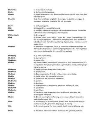 bituminous ks. b. coal batu bara muda.
bivalve kb. berlokan/berkelopak dua.
bivouac kb. bivak, perkemahan. -kki. (biouacked) berkemah. We'll b. here Kami akan
berkemah disini.
biweekly kb. (j. -lies) suratkabar yang terbit dwiminggu. -ks. dua kali seminggu. b.
newspaper suratkabar yang terbit dua kali seminggu.
bizarre ks. aneh, ajaib, ganjil.
blab kki. (blabbed) Inf.: banyak (ng)omong.
blabber kb. perepet, suka berbicara dengan tak memikirkan akibatnya. She's a real
b. Dia benar-benar seorang yang suka mengecek.
blabbermouth kb. Sl.: pengecek
black kb. 1 orang hitam, neger, negro. 2 hitam. -ks. 1 hitam. 2 menyedihkan. -kki.
to b. out 1 jatuh pingsan. 2 meniadakan, menghapuskan. black-and-blue ks.
babak belur. black market menjual barang di pasar gelap. -blacking kb. semir
sepatu hitam.
blackball kb. penolakan keanggotaan. One b. by a member will keep a candidate out
of the club Satu penolakan oleh seorang anggota akan tidak memungkinkan
calon itu menjadi anggota. -kkt. menolak keanggotaan.
blackberry kb. (j. -ries) sejenis berry.
blackbird kb. burung hitam.
blackboard kb. papan tulis.
blacken kkt. memburukkan, merendahkan, menurunkan. Such statements tend to b.
o's reputation Pernyataan-pernyataan seperti itu bisa memburukkan gengsi
(nama) seseorang.
blackguard kb. bandit, bajingan, buaya darat, orang jahat.
blackhead kb. bincil (hitam).
blackjack kb. 1 pentungan polisi. 2 Cards : selikuran (permainan kartu).
blacklist kb. daftar hitam. -kkt. mendaftarhitamkan.
blackmail kb. pemerasan. -kkt. memeras, memfitnah.
blackmailer kb. pemeras.
blackness kb. kegelapan.
blackout kb. 1 penggelapan. 2 penghentian, gangguan. 3 hilang/tak sadar.
blacksmith kb. pandai besi.
blacksnake kb. ular hitam.
blacktop kb. campuran aspal dengan batu-batu kerikil untuk jalan-jalan. -kkt.
(blacktopped) mengaspal.
bladder kb. 1 Anat.: kandung kemih/kencing, perkencingan. 2 Sport: bola dalam
(pada bola keranjang dsb.).
blade kb. 1 mata pisau (of an instrument). 2 bilah, helai. 3 pisau (for a razor). 4
daun (of an oar, fan, propellor). 5 (gay) jago. 6 pedang.
blah kb. Sl.: omong kosong. The lecture was b. Kuliah itu omong kosong saja.
blame kb. kesalahan. -kkt. menyalahkan. -blamed ks. Inf.: jahanam, terkutuk.
 