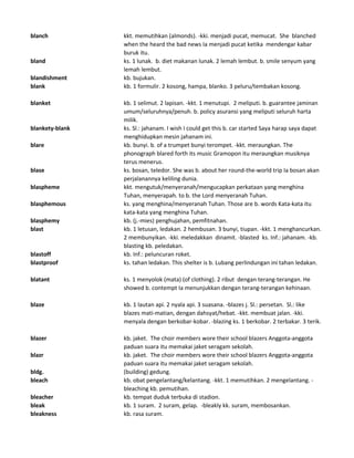 blanch kkt. memutihkan (almonds). -kki. menjadi pucat, memucat. She blanched
when the heard the bad news Ia menjadi pucat ketika mendengar kabar
buruk itu.
bland ks. 1 lunak. b. diet makanan lunak. 2 lemah lembut. b. smile senyum yang
lemah lembut.
blandishment kb. bujukan.
blank kb. 1 formulir. 2 kosong, hampa, blanko. 3 peluru/tembakan kosong.
blanket kb. 1 selimut. 2 lapisan. -kkt. 1 menutupi. 2 meliputi. b. guarantee jaminan
umum/seluruhnya/penuh. b. policy asuransi yang meliputi seluruh harta
milik.
blankety-blank ks. Sl.: jahanam. I wish I could get this b. car started Saya harap saya dapat
menghidupkan mesin jahanam ini.
blare kb. bunyi. b. of a trumpet bunyi terompet. -kkt. meraungkan. The
phonograph blared forth its music Gramopon itu meraungkan musiknya
terus menerus.
blase ks. bosan, teledor. She was b. about her round-the-world trip Ia bosan akan
perjalanannya keliling dunia.
blaspheme kkt. mengutuk/menyeranah/mengucapkan perkataan yang menghina
Tuhan, menyerapah. to b. the Lord menyeranah Tuhan.
blasphemous ks. yang menghina/menyeranah Tuhan. Those are b. words Kata-kata itu
kata-kata yang menghina Tuhan.
blasphemy kb. (j.-mies) penghujahan, pemfitnahan.
blast kb. 1 letusan, ledakan. 2 hembusan. 3 bunyi, tiupan. -kkt. 1 menghancurkan.
2 membunyikan. -kki. meledakkan dinamit. -blasted ks. Inf.: jahanam. -kb.
blasting kb. peledakan.
blastoff kb. Inf.: peluncuran roket.
blastproof ks. tahan ledakan. This shelter is b. Lubang perlindungan ini tahan ledakan.
blatant ks. 1 menyolok (mata) (of clothing). 2 ribut dengan terang-terangan. He
showed b. contempt Ia menunjukkan dengan terang-terangan kehinaan.
blaze kb. 1 lautan api. 2 nyala api. 3 suasana. -blazes j. Sl.: persetan. Sl.: like
blazes mati-matian, dengan dahsyat/hebat. -kkt. membuat jalan. -kki.
menyala dengan berkobar-kobar. -blazing ks. 1 berkobar. 2 terbakar. 3 terik.
blazer kb. jaket. The choir members wore their school blazers Anggota-anggota
paduan suara itu memakai jaket seragam sekolah.
blazr kb. jaket. The choir members wore their school blazers Anggota-anggota
paduan suara itu memakai jaket seragam sekolah.
bldg. (building) gedung.
bleach kb. obat pengelantang/kelantang. -kkt. 1 memutihkan. 2 mengelantang. -
bleaching kb. pemutihan.
bleacher kb. tempat duduk terbuka di stadion.
bleak kb. 1 suram. 2 suram, gelap. -bleakly kk. suram, membosankan.
bleakness kb. rasa suram.
 