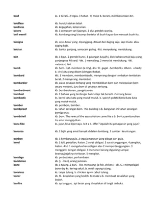 bold ks. 1 berani. 2 tegas. 3 hebat. to make b. berani, memberanikan diri.
boldface kb. huruf/cetakan tebal.
boldness kb. kegagahan, keberanian.
bolero kb. 1 semacam tari Spanyol. 2 blus pendek wanita.
boll weevil kb. kumbang yang biasanya bertelur di buah kapas dan merusak buah itu.
bologna kb. sosis besar yang dipanggang, dibuat dari daging sapi, sapi muda atau
daging babi.
bolster kb. bantal panjang, semacam guling. -kkt. menyokong, mendukung.
bolt kb. 1 baut. 2 grendel kunci. 3 gulungan kayu(h), blok bahan untuk baju yang
panjangnya 40 yard. -kkt. 1 memalang. 2 menolak mendukung. -kki.
meloncat, lari.
bomb kb. bom. -kkt. membom (a city). -kki. Sl.: gagal. -bombed ks. dibom. a badly
b. city kota yang dibom (dengan) hebat.
bombard kkt. 1 membom, membombardir, menyerang dengan tembakan-tembakan
berat. 2 menyerang, mendebat.
bombardier kb. awak pesawat terbang yang membidikkan bom dan melepaskan bom
secara mekanis, juru bom di pesawat terbang.
bombardment kb. bombardemen, pengeboman.
bombast kb. 1 bahasa yang terdengar baik tetapi tak berarti. 2 omong besar.
bombastic ks. berisi kata-kata yang muluk-muluk. b. speech pidato berisi kata-kata
yang muluk-muluk.
bomber kb. pembom, bomber.
bombproof ks. tahan serangan bom. This building is b. Bangunan ini tahan serangan
bom/granat.
bombshell kb. bom. The news of the assassination came like a b. Berita pembunuhan
itu amat mengejutkan.
bona fide ks. jujur, bisa dipercaya. Is it a b. offer? Apakah itu penawaran yang jujur?
bonanza kb. 1 bijih yang amat banyak didalam tambang. 2 sumber keuntungan.
bonbon kb. 1 kembang gula. 2 segala manisan yang dibuat dari gula.
bond kb. 1 tali, pertalian, ikatan. 2 surat obligasi. 3 surat tanggungan. 4 pengikat,
ikatan. -kkt. 1 mengeluarkan obligasi atas 2 mempertanggungkan. 3
mengganti dengan obligasi. 4 menahan barang digudang sampai
beanya/pajaknya terbayar. 5 mengikat.
bondage kb. perbudakan, perhambaan.
bondsman kb. (j. -men). orang jaminan.
bone kb. 1 tulang. 2 duri, -kkt. menulangi (a fish, chiken). -kki. Sl.: mempelajari
bone-dry ks. kering sekali. b. meal tepung tulang.
boneless ks. tanpa tulang. b. chicken ayam cabut tulang.
boner kb. Sl.: kesalahan yang bodoh. to make a b. membuat kesalahan yang
bodoh.
bonfire kb. api unggun, api besar yang dinyalakan di langit terbuka.
 