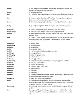 bonnet kb. topi, biasanya diikat dibawah dagu dengan tali atau pita, dipakai oleh
wanita, anak-anak perempuan dan bayi.
bonus kb. uang jasa, grafitasi.
bony ks. 1 kelihatan tulangnya, tulangnya menonjol, kurus. 2 banyak tulangnya.
boo kb. 1 olokan, ejekan. boo. He said "boo" and she jumped Ia mengatakan
"boo" dan ia melompat. -kkt. memperolokkan.
boo-boo kb. Sl.: kesalahan yang bodoh. to make a b. membuat kesalahan bodoh.
booby kb. (j. -bies) seorang tolol. 2 mil.: perangkap yang tersembunyi, ranjau.
boobytrap kb. ranjau. -kkt (boobytrapped) memasang bom atau ranjau.
boogie-woogie kb. semacam tarian dengan irama "blues" yang dipercepat.
boohoo kki. menangis dengan keras. You have nothing to b. about Engkau tak usah
menangis keras.
book kb. 1 buku. 2 kitab. -books j. buku-buku, semua catatan perusahaan. -kkt. 1
memesan. 2 mencatat. -booking kb. 1 pemesanan. 2 dicatat, dipesan.
bookbinder kb. penjilid buku.
bookbindery kb. penjilidan buku.
bookcase kb. lemari buku.
bookie kb. bandar (taruhan).
bookish ks. 1 terlampau kebuku-bukuan. 2 gemar buku.
bookkeeper kb. pemegang buku.
bookkeeping kb. tata/pemegangan buku.
booklet kb. buku kecil, brosur.
bookmaker kb. tukang/juru taruh.
bookmaking kb. 1 menulis atau menerbitkan buku. 2 penyelenggaraan taruhan.
bookmark kb. penunjuk halaman buku.
bookmobile kb. perpustakaan keliling.
bookseller kb. 1 penjual buku. 2 toko buku.
bookselling kb. penjualan buku.
bookshop kb. toko buku.
bookstore kb. toko buku.
bookwork kb. 1 pekerjaan yang berhubungan dengan pembukuan. 2 pekerjaan yang
berhubungan dengan mempelajari buku.
bookworm kb. orang yang gemar membaca buku.
boom kb. 1 ledakan, dentuman. 2 bom, perintang pelabuhan. 3 sangat laku. 4
tangan-tangan, tiang. -kkt. menganjurkan, mengusulkan. -kki. 1 berhasil. 2
mengatasi. -booming ks. besar, nyaring.
boomerang kb. bumerang. -kki. merugikan dirinya sendiri, kembali mengenai dirinya
sendiri.
boon kb. anugerah, hikmah, keuntungan. Her presence was a b. to her mother
Kehadirannya adalah suatu anugerah bagi ibunya. b. companion sahabat
baik.
 