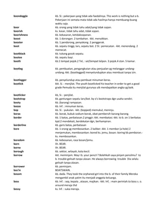 boondoggle kb. Sl.: pekerjaan yang tidak ada faedahnya. This work is nothing but a b.
Pekerjaan ini semata-mata tidak ada hasilnya hanya membuang-buang
waktu saja.
boor kb. orang yang tidak tahu adat/yang tidak sopan.
boorish ks. kasar, tidak tahu adat, tidak sopan.
boorishness kb. kekasaran, ketidaksopanan.
boost kb. 1 dorongan. 2 tambahan. -kkt. menaikkan.
booster kb. 1 pendorong, penyokong. 2 penggerak.
boot kb. sepatu tinggi, lars, sepatu bot. 2 Sl.: pemecatan. -kkt. menendang. 2
memecat.
bootblack kb. tukang gosok sepatu.
bootee kb. sepatu bayi.
booth kb.1 tempat pojok.2 Tel, : sel/tempat telpon. 3 pojok.4 stan. 5 kamar.
bootleg kb. pembuatan, pengangkutan atau penjualan yg melanggar undang-
undang.-kkt. (bootlegged) menyelundupkan atau membuat tanpa izin.
bootlegger kb. penyelundup atau pembuat minuman keras.
bootlick kkt. Si. : menjilat. The youth bootlicked his teacher in order to get a good
grade Pemuda itu menjilat gurunya utk mendapatkan angka yg baik.
bootlicker kb, Si. : penjilat.
bootstrap kb. gantungan sepatu lars/bot. by o's bootstraps dgn usaha sendiri.
booty kb. (barang) rampasan.
booze kb. Inf. : minuman keras.
bop kb. Sl. : pukulan. -kkt. (bopped) memukul, meninju.
borax kb. borak, bubuk sodium borak, obat pembersih barang-barang.
border kb. 1 batas, perbatasan.2 pinggir.-kkt. membatasi.-kkt. to b. on 1 berbatas
kpd.2 mendekati, berdekatan dgn, berhampiran.
borderline kb. garis batas, perbatasan
bore kb. 1 orang yg membosankan. 2 kaliber.-kkt. 1 membor (a hole) 2
menjemukan, membosankan.-bored ks. jemu, bosan.-boring kb.pemboran.-
ks. membosankan.
boredom kb. kebosanan, rasa bosan/jemu.
born lih. BEAR.
borne lih. BEAR.
borough kb. sektor, wilayah, kota kecil.
borrow kkt. meminjam. May I b. your pencil ? Bolehkah saya pinjam pensilmu? to
b. trouble gelisah tanpa alasan. He always borrowing trouble Dia selalu
gelisah tanpa alasan.
borrower kb. peminjam.
bos'in BOATSWAIN.
bosom kb. dada. They took the orphaned girl into the b. of their family Mereka
mengambil anak yatim itu menjadi anggota keluarga.
boss kb. Inf. : sep, kepala , atasan, majikan. -kkt. lnf, : main perintah.to boss s. o.
around meraja thd
bossy ks. lnf. : suka meraja.
 