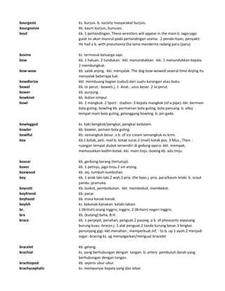 bourgeois ks. burjuis. b. society masyarakat burjuis.
bourgeoisie kb. kaum burjuis, bursuasi.
bout kb. 1 pertandingan. These wrestlers will appear in the main b. Jago-jago
gulat ini akan muncul pada pertandingan utama. 2 penderitaan, penyakit.
He had a b. with pneumonia Dia lama menderita radang paru (paru).
bovine ks. termasuk keluarga sapi.
bow kb. 1 haluan. 2 tundukan. -kkt. menundukkan. -kki. 1 menundukkan kepala.
2 membungkuk.
bow-wow kb. salak anjing. -kki. menyalak. The dog bow-wowed several time Anjing itu
menyalak beberapa kali.
bowdlerize kkt. membuang bagian (cabul) dari suatu karangan atau buku.
bowel kb. isi perut. -bowels j. 1 Anat.: usus besar. 2 isi perut.
bower kb. punjung.
bowknot kb. ikatan simpul.
bowl kb. 1 mangkuk. 2 Sport : stadion. 3 kepala mangkok (of a pipe).-kki. bermain
bola.guling.-bowling kb. permainan bola guling, bola pancang. b. alley
tempat main bola guling, gelanggang bowling. b. pin gada.
bowlegged ks. kaki bengkok/pengkar, pengkar kedalam.
bowler kb. bowler, pemain bola guling.
bowlful kb. semangkuk besar. a b. of ice cream semangkuk es krim.
box kb.1 kotak, peti. mail b. kotak surat.2 (mail) kotak pos. 3 Mus., Then. :
ruangan tempat duduk tersendiri di gedung opera.-kkt. mempak,
memasukkan kedlm kotak.-kki. main tinju.-boxing kb. adu tinju.
boxcar kb. gerbong barang (tertutup).
boxer kb. 1 petinju, jago tinju.2 sm anjing.
boxwood kb. sej. tumbuh-tumbuhan.
boy kb. 1 anak laki-laki.2 wah.3 pria.-the boys j. pria. para/kaum lelaki. b. scout
pandu. pramuka.
boycott kb. boikot, pemboikotan. -kkt. memboikot, membekot.
boyfriend kb. pacar.
boyhood kb. masa kanak-kanak.
boyish ks. kekanak-kanakan. kelaki-lakian.
br. 1 (British) orang Inggris; Inggris. 2 (Britain) negeri Inggris.
bra kb. (kutang) beha, B.H.
brace kb. 1 penjepit, penahan, penguat.2 pasang. a b. of pheasants sepasang
burung kuau.-braces j. 1 alat penguat.2 tanda kurung besar.3 bingkai
penunjang gigi.-kkt.menahan , memperkuat.Inf, : to b. up 1 ayoh.2 menjadi
segar.-bracing ks. yg menyegarkan/menguat bracelet
bracelet kb. gelang.
brachial ks. yang berhubungan dengan tangan. b. artery pembuluh darah yang
berhubungan dengan tangan.
brachiopod kb. sejenis ubur-ubur.
brachycephalic ks. mempunyai kepala yang dan lebar.
 