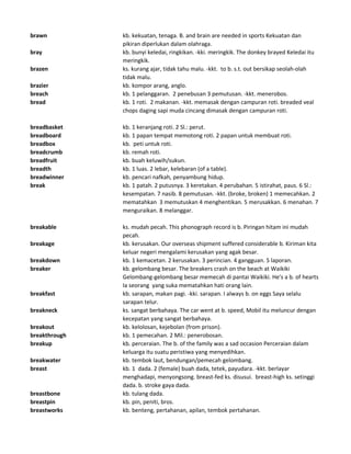 brawn kb. kekuatan, tenaga. B. and brain are needed in sports Kekuatan dan
pikiran diperlukan dalam olahraga.
bray kb. bunyi keledai, ringkikan. -kki. meringkik. The donkey brayed Keledai itu
meringkik.
brazen ks. kurang ajar, tidak tahu malu. -kkt. to b. s.t. out bersikap seolah-olah
tidak malu.
brazier kb. kompor arang, anglo.
breach kb. 1 pelanggaran. 2 penebusan 3 pemutusan. -kkt. menerobos.
bread kb. 1 roti. 2 makanan. -kkt. memasak dengan campuran roti. breaded veal
chops daging sapi muda cincang dimasak dengan campuran roti.
breadbasket kb. 1 keranjang roti. 2 Sl.: perut.
breadboard kb. 1 papan tempat memotong roti. 2 papan untuk membuat roti.
breadbox kb. peti untuk roti.
breadcrumb kb. remah roti.
breadfruit kb. buah keluwih/sukun.
breadth kb. 1 luas. 2 lebar, kelebaran (of a table).
breadwinner kb. pencari nafkah, penyambung hidup.
break kb. 1 patah. 2 putusnya. 3 keretakan. 4 perubahan. 5 istirahat, paus. 6 Sl.:
kesempatan. 7 nasib. 8 pemutusan. -kkt. (broke, broken) 1 memecahkan. 2
mematahkan 3 memutuskan 4 menghentikan. 5 merusakkan. 6 menahan. 7
menguraikan. 8 melanggar.
breakable ks. mudah pecah. This phonograph record is b. Piringan hitam ini mudah
pecah.
breakage kb. kerusakan. Our overseas shipment suffered considerable b. Kiriman kita
keluar negeri mengalami kerusakan yang agak besar.
breakdown kb. 1 kemacetan. 2 kerusakan. 3 perincian. 4 gangguan. 5 laporan.
breaker kb. gelombang besar. The breakers crash on the beach at Waikiki
Gelombang-gelombang besar memecah di pantai Waikiki. He's a b. of hearts
Ia seorang yang suka mematahkan hati orang lain.
breakfast kb. sarapan, makan pagi. -kki. sarapan. I always b. on eggs Saya selalu
sarapan telur.
breakneck ks. sangat berbahaya. The car went at b. speed, Mobil itu meluncur dengan
kecepatan yang sangat berbahaya.
breakout kb. kelolosan, kejebolan (from prison).
breakthrough kb. 1 pemecahan. 2 Mil.: penerobosan.
breakup kb. perceraian. The b. of the family was a sad occasion Perceraian dalam
keluarga itu suatu peristiwa yang menyedihkan.
breakwater kb. tembok laut, bendungan/pemecah gelombang.
breast kb. 1 dada. 2 (female) buah dada, tetek, payudara. -kkt. berlayar
menghadapi, menyongsong. breast-fed ks. disusui. breast-high ks. setinggi
dada. b. stroke gaya dada.
breastbone kb. tulang dada.
breastpin kb. pin, peniti, bros.
breastworks kb. benteng, pertahanan, apilan, tembok pertahanan.
 