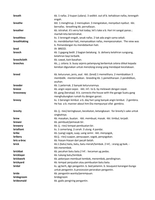 breath kb. 1 nafas. 2 tiupan (udara). 3 sedikit. out of b. kehabisan nafas, terengah-
engah.
breathe kkt. 1 menghirup. 2 meniupkan. 3 mengatakan, menyebut-nyebut. -kki.
bernafas. -breathing kb. pernafasan.
breather kb. istirahat. It's verry hot today; let's take a b. Hari ini sangat panas ;
marilah kita beristirahat.
breathless ks. 1 terengah-engah, sesak nafas. 2 tak ada angin sama sekali.
breathtaking ks. mendebarkan hati, menyesakkan nafas, mempesonakan. The view was
b. Pemandangan itu mendebarkan hati.
bred lih BREED.
breech kb. 1 gagang bedil. 2 bagian belakang. b. delivery kelahiran sungsang,
kelahiran bayi terbalik.
breechcloth kb. cawat, kain basahan.
breeches kb., j. celana. b. buoy sejenis pelampung berbentuk celana diikat kepada
kerekan digunakan untuk menolong orang yang mendapat kecelakaan.
breed kb. keturunan, jenis, asal. -kkt. (bred) 1 memelihara. 2 membiakkan 3
membidik. -menternakkan. -breeding kb. 1 pemeliharaan. 2 pendidikan,
asuhan.
breeder kb. 1 peternak. 2 banyak keturunannya.
breeze kb. angin sepoi-sepoi. -kkt. Inf.: to b. by melewati dengan cepat.
breezeway kb. gang (beratap) A b. connects the house with the garage Suatu gang
menghubungkan rumah itu dengan garasi.
breezy ks. 1 berangin lembut. a b. day hari yang banyak angin lembut. 2 gembira.
He has a b. manner about him Dia mempunyai sifat gembira.
brevity kb. (j. -ties) keringkasan, kecekatan, ketangkasan. for brevity's sake untuk
singkatnya.
brew kb. masakan, buatan. -kkt. membuat, masak. -kki. timbul, terjadi.
brewer kb. pembuat/pemasak bir.
brewery kb. (j. -ries) tempat pembuatan bir.
brialliant ks. 1 cemerlang. 2 cerah. 3 ulung. 4 pandai.
bribe kb. (uang) sogok, suap, uang semir. -kkt. menyogok,
bribery kb.(j. -ries) suapan, penyuapan, sogok, penyogokan.
bric-a-brac kb. hiasan-hiasan dari pecah belah.
brick kb.1 (batu) bata, batu, batu merah/tembok. 2 lnf, : orang yg baik. -
kkt.menembok.
brickbat kb. pecahan batu bata.2 lnf. : kecaman yg pedas.
bricklayer kb. tukang batu/tembok.
brickwork kb. pekerjaan membuat tembok, menembok, pendinginan.
brickyard kb. tempat penjualan atau pembuatan batu bata.
bridal ks. yg berh, dgn pengantin. b. bed pelamin. b. bouquest karangan bunga
untuk pengantin. b.procession perarakan pengantin.
bride kb. pengantin wanita/perempuan.
bridegroom bridegroom
bridesmaid kb. gadis pengiring pengantin.
 