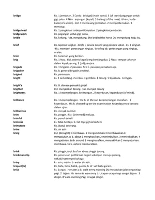 bridge kb. 1 jembatan. 2 Cards : brid(ge) (main kartu). 3 (of teeth) pegangan untuk
gigi palsu. 4 Nau.: anjungan (kapal). 5 batang (of the nose). 6 kam, kuda-
kuda (of a violin). -kkt. 1 memasang jembatan. 2 mempertemukan. 3
menutup.
bridgehead kb. 1 pangkalan terdepan/lompatan. 2 pangkalan jembatan.
bridgework kb. pegangan untuk gigi palsu.
bridle kb. kekang. -kkt. mengekang. She bridled the horse Dia mengekang kuda itu.
brief kb. laporan singkat. -briefs j. celana dalam yang pendek sekali. -ks. 1 singkat.
-kkt. memberi penerangan ringkas. -briefing kb. penerangan yang ringkas,
uraian.
brier kb. tanaman yang berduri.
brig kb. 1 Nau.: kici, sejenis kapal yang bertiang dua. 2 Nau.: tempat tahanan
dalam kapal perang. 3 (jail) penjara.
brigade kb. 1 brigade. 2 pasukan. fire b. pasukan pemadam api.
brigadier kb. b. general brigadir jenderal.
brigand kb. perampok.
bright ks. 1 cemerlang. 2 cerdas. 3 gembira. 4 terang. 5 bijaksana. 6 ringan.
bright's kb. B. disease penyakit ginjal.
brighten kkt. menjadikan terang. -kki. menjadi terang
brightness kb. 1 kecemerlangan, keterangan. 2 kecerdasan, kepandaian (of mind).
brilliance kb. 1 kecemerlangan. the b. of the sun kecemerlangan matahari. 2
kecerdasan. His b. showed up on the examination Kecerdasannya kentara
dalam ujian.
brilliantine kb. minyak rambut.
brim kb. pinggir. -kki. (brimmed) meluap.
brimful kb. penuh sekali.
brimless ks. tidak bertepi. b. hat topi yg tak bertepi
brimstone kb. (batu) belerang.
brine kb. air asin
bring kkt. (brought) 1 membawa. 2 mengambilkan 3 membawakan.4
mengajukan.to b. about 1 menghasilkan 2 menimbulkan. 3 menyebabkan. 4
mengadakan. to b. around 1 menginsyafkan, menyakinkan 2 menyadarkan.
membawa. to b. ashore mendaratkan.
brink kb. pinggir, tepi. b.of an abyss pinggir jurang.
brinkmanship kb. penerusan politik luar negeri sekalipun menuju perang,
nekad/nyerempet bahaya.
briny ks. asin, masin. b. water air asin.
briquet(te) kb. bata, batu, balok, gundu. b. of salt batu garam.
brisk ks. 1cepat. He takes a b. walk every morning Dia melakukan jalan cepat tiap
pagi. 2 tajam. His remarks were very b. Ucapan-ucapannya sangat tajam. 3
dingin. It's a b. morning Pagi ini agak dingin.
 