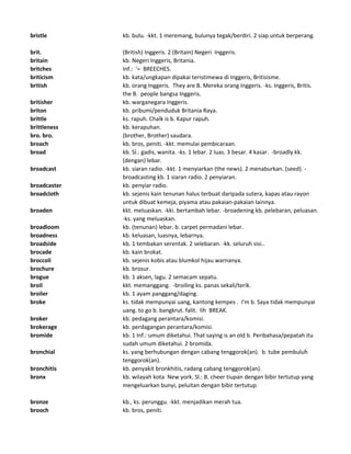 bristle kb. bulu. -kkt. 1 meremang, bulunya tegak/berdiri. 2 siap untuk berperang.
brit. (British) Inggeris. 2 (Britain) Negeri Inggeris.
britain kb. Negeri Inggeris, Britania.
britches Inf.: '= BREECHES.
briticism kb. kata/ungkapan dipakai teristimewa di Inggeris, Britisisme.
british kb. orang Inggeris. They are B. Mereka orang Inggeris. -ks. Inggeris, Britis.
the B. people bangsa Inggeris.
britisher kb. warganegara Inggeris.
briton kb. pribumi/penduduk Britania Raya.
brittle ks. rapuh. Chalk is b. Kapur rapuh.
brittleness kb. kerapuhan.
bro. bro. (brother, Brother) saudara.
broach kb. bros, peniti. -kkt. memulai pembicaraan.
broad kb. Sl.: gadis, wanita. -ks. 1 lebar. 2 luas. 3 besar. 4 kasar. -broadly kk.
(dengan) lebar.
broadcast kb. siaran radio. -kkt. 1 menyiarkan (the news). 2 menaburkan. (seed). -
broadcasting kb. 1 siaran radio. 2 penyiaran.
broadcaster kb. penyiar radio.
broadcloth kb. sejenis kain tenunan halus terbuat daripada sutera, kapas atau rayon
untuk dibuat kemeja, piyama atau pakaian-pakaian lainnya.
broaden kkt. meluaskan. -kki. bertambah lebar. -broadening kb. pelebaran, peluasan.
-ks. yang meluaskan.
broadloom kb. (tenunan) lebar. b. carpet permadani lebar.
broadness kb. keluasan, luasnya, lebarnya.
broadside kb. 1 tembakan serentak. 2 selebaran. -kk. seluruh sisi..
brocade kb. kain brokat.
broccoli kb. sejenis kobis atau blumkol hijau warnanya.
brochure kb. brosur.
brogue kb. 1 aksen, lagu. 2 semacam sepatu.
broil kkt. memanggang. -broiling ks. panas sekali/terik.
broiler kb. 1 ayam panggang/daging.
broke ks. tidak mempunyai uang, kantong kempes . I'm b. Saya tidak mempunyai
uang. to go b. bangkrut. falit. lih BREAK.
broker kb. pedagang perantara/komisi.
brokerage kb. perdagangan perantara/komisi.
bromide kb. 1 Inf.: umum diketahui. That saying is an old b. Peribahasa/pepatah itu
sudah umum diketahui. 2 bromida.
bronchial ks. yang berhubungan dengan cabang tenggorok(an). b. tube pembuluh
tenggorok(an).
bronchitis kb. penyakit bronkhitis, radang cabang tenggorok(an).
bronx kb. wilayah kota New york. Sl.: B. cheer tiupan dengan bibir tertutup yang
mengeluarkan bunyi, peluitan dengan bibir tertutup.
bronze kb., ks. perunggu. -kkt. menjadikan merah tua.
brooch kb. bros, peniti.
 