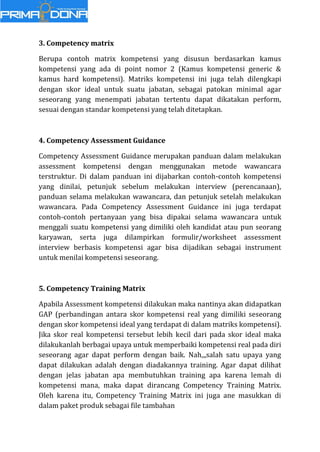 3. Competency matrix
Berupa contoh matrix kompetensi yang disusun berdasarkan kamus
kompetensi yang ada di point nomor 2 (Kamus kompetensi generic &
kamus hard kompetensi). Matriks kompetensi ini juga telah dilengkapi
dengan skor ideal untuk suatu jabatan, sebagai patokan minimal agar
seseorang yang menempati jabatan tertentu dapat dikatakan perform,
sesuai dengan standar kompetensi yang telah ditetapkan.
4. Competency Assessment Guidance
Competency Assessment Guidance merupakan panduan dalam melakukan
assessment kompetensi dengan menggunakan metode wawancara
terstruktur. Di dalam panduan ini dijabarkan contoh-contoh kompetensi
yang dinilai, petunjuk sebelum melakukan interview (perencanaan),
panduan selama melakukan wawancara, dan petunjuk setelah melakukan
wawancara. Pada Competency Assessment Guidance ini juga terdapat
contoh-contoh pertanyaan yang bisa dipakai selama wawancara untuk
menggali suatu kompetensi yang dimiliki oleh kandidat atau pun seorang
karyawan, serta juga dilampirkan formulir/worksheet assessment
interview berbasis kompetensi agar bisa dijadikan sebagai instrument
untuk menilai kompetensi seseorang.
5. Competency Training Matrix
Apabila Assessment kompetensi dilakukan maka nantinya akan didapatkan
GAP (perbandingan antara skor kompetensi real yang dimiliki seseorang
dengan skor kompetensi ideal yang terdapat di dalam matriks kompetensi).
Jika skor real kompetensi tersebut lebih kecil dari pada skor ideal maka
dilakukanlah berbagai upaya untuk memperbaiki kompetensi real pada diri
seseorang agar dapat perform dengan baik. Nah,,,salah satu upaya yang
dapat dilakukan adalah dengan diadakannya training. Agar dapat dilihat
dengan jelas jabatan apa membutuhkan training apa karena lemah di
kompetensi mana, maka dapat dirancang Competency Training Matrix.
Oleh karena itu, Competency Training Matrix ini juga ane masukkan di
dalam paket produk sebagai file tambahan
 