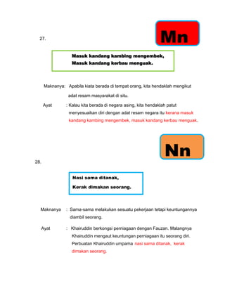 27.
                                                                Mn
                   Masuk kandang kambing mengembek,
                   Masuk kandang kerbau menguak.




      Maknanya: Apabila kiata berada di tempat orang, kita hendaklah mengikut

                 adat resam masyarakat di situ.

      Ayat      : Kalau kita berada di negara asing, kita hendaklah patut
                  menyesuaikan diri dengan adat resam negara itu kerana masuk
                  kandang kambing mengembek, masuk kandang kerbau menguak.




28.
                                                                  Nn
                   Nasi sama ditanak,

                   Kerak dimakan seorang.




  Maknanya      : Sama-sama melakukan sesuatu pekerjaan tetapi keuntungannya
                  diambil seorang.

  Ayat          : Khairuddin berkongsi perniagaan dengan Fauzan. Malangnya
                   Khairuddin mengaut keuntungan perniagaan itu seorang diri.
                   Perbuatan Khairuddin umpama nasi sama ditanak, kerak
                   dimakan seorang.
 