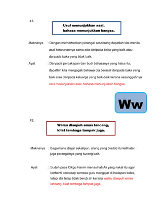 41.
                      Usul menunjukkan asal,
                      bahasa menunjukkan bangsa.


Maknanya    : Dengan memerhatikan perangai seseorang dapatlah kita menilai

             asal keturunannya sama ada daripada baka yang baik atau

              daripada baka yang tidak baik.
                         Sama-sama ikut bertanggungjawab.
Ayat        : Daripada percakapan dan budi bahasanya yang halus itu,

             dapatlah kita mengagak bahawa dia berasal daripada baka yang

             baik atau daripada keluarga yang baik-baik kerana sesungguhnya

             usul menunjukkan asal, bahasa menunjukkan bangsa.




                                                            Ww
42.
                  Walau disepuh emas lancang,
                  kilat tembaga tampak juga.




 Maknanya : Bagaimana diajar sekalipun, orang yang biadab itu kelihatan
             juga perangainya yang kurang baik.
                    Sama-sama ikut bertanggungjawab.


 Ayat       : Sudah puas Cikgu Hanim menasihati Ali yang nakal itu agar
              berhenti bercakap semasa guru mengajar di hadapan kelas,
              tetapi dia tetap tidak berub ah kerana walau disepuh emas
              lancang, kilat tembaga tampak juga.
 