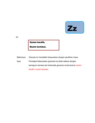 Zz
43.

             Zaman beralih,

             Musim bertukar.


                      Sama-sama ikut
                     bertanggungjawab.
 Maknanya   : Sesuatu itu hendaklah disesuaikan dengan peralihan masa.

 Ayat       : Pendapat kebanyakan generasi tua tidak selaras dengan

            kemajuan semasa dan kehendak generasi muda kerana zaman

            beralih, musim bertukar.
 