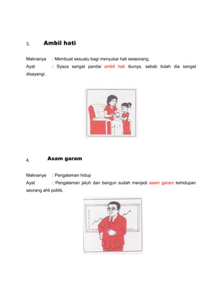 3.       Ambil hati

Maknanya      : Membuat sesuatu bagi menyukai hati seseorang.
Ayat          : Syaza sangat pandai amb...