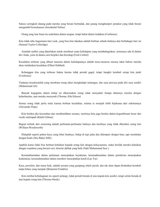 Sukses seringkali datang pada mereka yang berani bertindak, dan jarang menghampiri penakut yang tidak berani
mengambil konsekuensi (Jawaharlal Nehru)

  Orang yang luar biasa itu sederhana dalam ucapan, tetapi hebat dalam tindakan (Confusius)

Kita tidak tahu bagaimana hari esok, yang bisa kita lakukan adalah berbuat sebaik-baiknya dan berbahagia hari ini
(Samuel Taylor Colleridge)

   Amatlah sedikit yang diperlukan untuk membuat suatu kehidupan yang membahagiakan, semuanya ada di dalam
diri Anda, yaitu di dalam cara berpikir dan bersikap (Fred Corbett)

Kesalahan terbesar yang dibuat manusia dalam kehidupannya adalah terus-menerus merasa takut bahwa mereka
akan melakukan kesalahan (Elbert Hubbad)

  Kebanggan kita yang terbesar bukan karena tidak pernah gagal, tetapi bangkit kembali setiap kita jatuh
(Confusius)

Tiadanya keyakinanlah yang membuat orang takut menghadapi tantangan, dan saya percaya pada diri saya sendiri
(Muhammad Ali)

  Banyak kegagalan dalam hidup ini dikarenakan orang tidak menyadari betapa dekatnya mereka dengan
keberhasilan, saat mereka menyerah (Thomas Alfa Edison)

Semua orang tidak perlu malu karena berbuat kesalahan, selama ia menjadi lebih bijaksana dari sebelumnya
(Alexander Pope)

   Kita berdoa jika kesusahan dan membutuhkan sesuatu, mestinya kita juga berdoa dalam kegembiraan besar dan
rezeki melimpah (Khalil Gibran)

Bagian terbaik dari seseorang adalah perbuatan-perbuatan baiknya dan kasihnya yang tidak diketahui orang lain
(William Wordsworth)

  Hiduplah seperti pohon kayu yang lebat buahnya, hidup di tepi jalan dan dilempari dengan batu, tapi membalas
dengan buah (Abu Bakar Sibli)

Apabila kamu tidak bisa berbuat kebaikan kepada orang lain dengan kekayaanmu, maka berilah mereka kebaikan
dengan wajahmu yang berseri-seri, disertai akhlak yang baik (Nabi Muhammad Saw.)

  Keramahtamahan dalam perkataan menciptakan keyakinan, keramahtamahan dalam pemikiran menciptakan
kedamaian, keramahtamahan dalam memberi menciptakan kasih (Lao Tse)

Kaca, porselen, dan nama baik, adalah sesuatu yang gampang sekali pecah, dan tak akan dapat direkatkan kembali
tanpa bekas yang nampak (Benjamin Franklin)

   Kita melihat kebahagiaan itu seperti pelangi, tidak pernah berada di atas kepala kita sendiri, tetapi selalu berada di
atas kepala orang lain (Thomas Hardy)
 