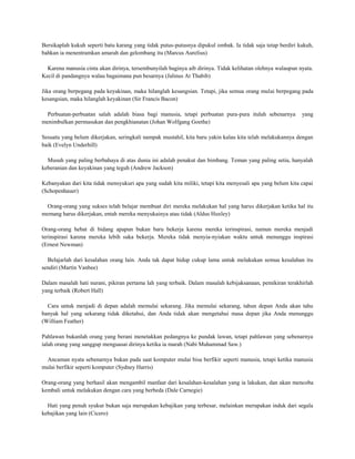 Bersikaplah kukuh seperti batu karang yang tidak putus-putusnya dipukul ombak. Ia tidak saja tetap berdiri kukuh,
bahkan ia menentramkan amarah dan gelombang itu (Marcus Aurelius)

  Karena manusia cinta akan dirinya, tersembunyilah baginya aib dirinya. Tidak kelihatan olehnya walaupun nyata.
Kecil di pandangnya walau bagaimana pun besarnya (Jalinus At Thabib)

Jika orang berpegang pada keyakinan, maka hilanglah kesangsian. Tetapi, jika semua orang mulai berpegang pada
kesangsian, maka hilanglah keyakinan (Sir Francis Bacon)

  Perbuatan-perbuatan salah adalah biasa bagi manusia, tetapi perbuatan pura-pura itulah sebenarnya         yang
menimbulkan permusukan dan pengkhianatan (Johan Wolfgang Goethe)

Sesuatu yang belum dikerjakan, seringkali nampak mustahil, kita baru yakin kalau kita telah melakukannya dengan
baik (Evelyn Underhill)

  Musuh yang paling berbahaya di atas dunia ini adalah penakut dan bimbang. Teman yang paling setia, hanyalah
keberanian dan keyakinan yang teguh (Andrew Jackson)

Kebanyakan dari kita tidak mensyukuri apa yang sudah kita miliki, tetapi kita menyesali apa yang belum kita capai
(Schopenhauer)

  Orang-orang yang sukses telah belajar membuat diri mereka melakukan hal yang harus dikerjakan ketika hal itu
memang harus dikerjakan, entah mereka menyukainya atau tidak (Aldus Huxley)

Orang-orang hebat di bidang apapun bukan baru bekerja karena mereka terinspirasi, namun mereka menjadi
terinspirasi karena mereka lebih suka bekerja. Mereka tidak menyia-nyiakan waktu untuk menunggu inspirasi
(Ernest Newman)

  Belajarlah dari kesalahan orang lain. Anda tak dapat hidup cukup lama untuk melakukan semua kesalahan itu
sendiri (Martin Vanbee)

Dalam masalah hati nurani, pikiran pertama lah yang terbaik. Dalam masalah kebijaksanaan, pemikiran terakhirlah
yang terbaik (Robert Hall)

  Cara untuk menjadi di depan adalah memulai sekarang. Jika memulai sekarang, tahun depan Anda akan tahu
banyak hal yang sekarang tidak diketahui, dan Anda tidak akan mengetahui masa depan jika Anda menunggu
(William Feather)

Pahlawan bukanlah orang yang berani menetakkan pedangnya ke pundak lawan, tetapi pahlawan yang sebenarnya
ialah orang yang sanggup menguasai dirinya ketika ia marah (Nabi Muhammad Saw.)

 Ancaman nyata sebenarnya bukan pada saat komputer mulai bisa berfikir seperti manusia, tetapi ketika manusia
mulai berfikir seperti komputer (Sydney Harris)

Orang-orang yang berhasil akan mengambil manfaat dari kesalahan-kesalahan yang ia lakukan, dan akan mencoba
kembali untuk melakukan dengan cara yang berbeda (Dale Carnegie)

  Hati yang penuh syukur bukan saja merupakan kebajikan yang terbesar, melainkan merupakan induk dari segala
kebajikan yang lain (Cicero)
 