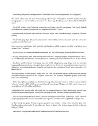 Sebuah tong yang penuh dengan pengetahuan belum tentu sama nilainya dengan setetes budi (Phytagoras)

Bila rahasia sebuah atom dari atom-atom tersingkap, rahasia segala benda ciptaan, baik lahir maupun batin akan
tersingkap, dan kau takkan melihat pada dunia ini atau dunia yang akan datang kecuali Tuhan (Syaikh Ahmad Al-
Alawi)

  Lebih baik menjaga mulut Anda tetap tertutup dan membiarkan orang lain menganggap Anda bodoh, daripada
membuka mulut Anda dan menegaskan semua anggapan mereka (Mark Twain)

Kepuasan terletak pada usaha, bukan pada hasil. Berusaha dengan keras adalah kemenangan yang hakiki (Mahatma
Ghandi)

  Hal terindah yang dapat kita alami adalah misteri. Misteri adalah sumber semua seni sejati dan semua ilmu
pengetahuan (Albert Einstein)

Orang-orang yang melontarkan kritik bagi kita pada hakikatnya adalah pengawal jiwa kita, yang bekerja tanpa
bayaran (Corni Ten Boom)

  Sukses berjalan dari satu kegagalan ke kegagalan yang lain, tapi kita kehilangan semangat (Abraham Lincoln)

Kata yang paling indah di bibir umat manusia adalah kata “Ibu”, dan panggilan yang paling indah adalah “ibuku”.
Ini adalah kata yang penuh harapan dan cinta, kata manis dan baik yang keluar dari kedalaman hati. (Kahlil Gibran)

   Sahabatmu adalah kebutuhan jiwamu yang terpenuhi. Dialah ladang hatimu, yang dengan kasih kau taburi dan
kau pungut buahnya penuh rasa terima kasih. Kau menghampirinya di kala hati gersang kelaparan, dan mencarinya
di kala jiwa membutuhkan kedamaian. Janganlah ada tujuan lain dari persahabatan kecuali saling memperkaya jiwa
(Kahlil Gibran)

Seorang pecundang tak tahu apa yang dilakukannya bila kalah, tapi sesumbar apa yang dilakukannya bila menang.
Sedangkan pemenang tak berbicara apa yang akan dilakukannya bila ia menang, tetapi tahu apa yang dilakukannya
bila ia kalah (Eric Berne)

  Seekor burung hantu yang bijaksana duduk di sebatang dahan. Semakin banyak ia melihat, semakin sedikit ia
berbicara. Semakin sedikit ia berbicara, semakin banyak ia mendengar. Mengapa kita tidak seperti burung hantu
yang bijaksana itu? (Edward Hersey Richards)

Pandanglah hari ini, kemarin sudah jadi mimpi. Dan esok hanyalah sebuah visi. Tetapi, hari ini yang sungguh nyata,
menjadikan kemarin sebagai mimpi kebahagiaan, dan setiap hari esok adalah visi harapan (Alexander Pope)

  Jadikan deritaku sebagai kesaksian, bahwa kekuasaan seorang presiden sekalipun ada batasnya. Karena kekuasaan
yang langgeng hanyalah kekuasaan rakyat. Dan di atas segalanya adalah kekuatan Yang Maha Esa (Bung Karno)

Ia akan datang, dan pergi. Seorang penguasa, pengemis atau pertapa – setiap orang yang lahir pasti mati.
Menghembuskan nafas terakhir di atas tahta, atau diseret ke dalam kubur dengan tangan dan kaki terikat, apa
bedanya? (Kabir)

  Satu-satunya yang harus kita takuti adalah ketakutan itu sendiri (Franklin D. Rosevelt)
 