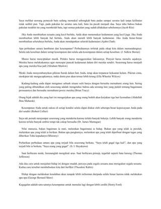 Saya melihat seorang pemecah batu sedang memukul sebongkah batu padas sampai seratus kali tanpa kelihatan
retak sedikit pun. Tapi, pada pukulan ke seratus satu kali, batu itu pecah menjadi dua. Saya tahu bahwa bukan
pukulan terakhir itu yang membelah batu, tapi semua pukulan yang sudah dilakukan sebelumnya (Jacob Riis)

  Jika Anda membiarkan sesuatu yang kecil berlalu, Anda akan menemukan kedamaian yang kecil juga. Jika Anda
membiarkan lebih banyak hal berlalu, Anda akan meraih lebih banyak kedamaian. Jika Anda benar-benar
membiarkan seluruhnya berlalu, Anda akan mendapatkan seluruh kedamaian (Ajahn Chah)

Apa perbedaan antara hambatan dan kesempatan? Perbedaannya terletak pada sikap kita dalam memandangnya.
Selalu ada kesulitan dalam setiap kesempatan dan selalu ada kesempatan dalam setiap kesulitan. (J. Sidlow Baxter)

  Musisi harus menciptakan musik. Pelukis harus menggoreskan lukisannya. Penyair harus menulis sajaknya.
Mereka harus melakukannya agar mencapai puncak kedamaian dalam diri mereka sendiri. Seseorang harus menjadi
apa yang mereka bisa jadi (Abraham Maslow)

Meski Anda menyembunyikan pikiran buruk dalam hati Anda, tetap akan terpancar kekuatan kelam. Pikiran cinta,
meskipun tak mengucapkannya, maka dunia pun akan terasa lebih terang (Ella Wheeler Wilcox)

  Kadang-kadang anda dapat mengatasi sebuah situasi sulit hanya dengan bersedia memahami orang lain. Sering
yang paling dibutuhkan oleh seseorang adalah mengetahui bahwa ada seorang lain yang peduli tentang bagaimana
perasaannya dan berusaha memahami posisi mereka (Brian Tracy)

Orang bijak adalah dia yang hari ini mengerjakan apa yang orang bodoh akan kerjakan tiga hari kemudian (Abdullah
Ibnu Mubarak)

   Kesempatan Anda untuk sukses di setiap kondisi selalu dapat diukur oleh seberapa besar kepercayaan Anda pada
diri sendiri (Robert Collier)

Saya tak pernah menjumpai seseorang yang menderita karena terlalu banyak bekerja. Lebih banyak orang menderita
karena terlalu banyak ambisi tetapi tak cukup berusaha (Dr. James Mantague)

  Nilai manusia, bukan bagaiman ia mati, melainkan bagaimana ia hidup. Bukan apa yang telah ia perolah,
melainkan apa yang telah ia berikan. Bukan apa pangkatnya, melainkan apa yang telah diperbuat dengan tugas yang
diberikan Tuha kepadanya (Ministry)

Perhatikan perbedaan antara apa yang terjadi bila seseorang berkata, “Saya telah gagal tiga kali”, dan apa yang
terjadi bila ia berkata, “Saya orang yang gagal”. (S. I. Hayakawa)

   Saat berbicara mode, berenanglah mengikuti arus. Saat berbicara prinsip, tegarlah seperti batu karang (Thomas
Jefferson)

Ada dua cara untuk menjalani hidup ini dengan mudah, percaya pada segala sesuatu atau meragukan segala sesuatu.
Kedua cara tersebut membebaskan kita dari berfikir (Theodore Rubin)

  Hidup dengan melakukan kesalahan akan tampak lebih terhormat daripada selalu benar karena tidak melakukan
apa-apa (George Bernard Shaw)

Kegagalan adalah satu-satunya kesempatan untuk memulai lagi dengan lebih cerdik (Henry Ford)
 