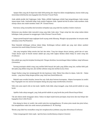 Apapun fakta yang ada di depan kita tidak lebih penting dari sikap kita dalam menghadapinya, karena itulah yang
menentukan keberhasilan atau kegagalan kita (Norman Vincent Peale)

Anda adalah produk dari lingkungan Anda. Maka, pilihlah lingkungan terbaik bagi pengembangan Anda menuju
tujuan-tujuan Anda. Analisalah hidup Anda melalui lingkaran Anda. Apakah hal-hal di sekitar Anda membatu Anda
menuju sukses atau malah menahan Anda? (W. Clement Stone)

  Kita harus saling memaafkan dan kemudian melupakan apa yang telah kita maafkan (Andrew Jackson)

Kebencian atau dendam tidak menyakiti orang yang tidak Anda sukai. Tetapi setiap hari dan setiap malam dalam
kehidupan Anda, perasaan itu menggerogoti Anda (Norman Vincent Peale)

   Jangan pernah berpisah tanpa ungkapan kasih sayang untuk dikenang. Mungkin saja perpisahan itu ternyata untuk
selamanya (Jean Paul Reatcher)

Maut bukanlah kehilangan terbesar dalam hidup. Kehilangan terbesar adalah apa yang mati dalam sanubari
sementara kita masih hidup (Norman Cousins)

  Ada yang mengukur hidup mereka dari hari dan tahun. Yang lain dengan denyut jantung, gairah dan air mata.
Tetapi ukuran sejati di bawah mentari adalah apa yang telah engkau lakukan dalam hidup ini untuk orang lain
(Confusius)

Kita adalah apa yang kita kerjakan berulang kali. Dengan demikian, kecemerlangan bukan tindakan, tetapi kebiasaan
(Aristoteles)

  Seorang pemimpin adalah orang yang melihat lebih banyak dari pada yang dilihat orang lain, melihat lebih jauh
dari pada yang dilihat orang lain, dan melihat sebelum orang lain melihat (Leroy Eims)

Jangan biarkan orang lain mempengaruhi ide dan keputusan Anda. Dalam lima tahun ke depan, Anda lah – bukan
mereka – yang harus hidup dengan pilihan yang Anda buat (Sarah Brklacich)

  Bukalah mata sewaktu berjalan, karena bisa saja Anda akan bertemu kesempatan. Adapun kesempatan itu sendiri
buta. Peganglah erat-erat, karena kesempatan datang dan pergi tanpa memberitahu (Anonim)

Sifat cinta sama seperti sifat air dan tanah. Apabila Anda tidak cukup menggali, yang Anda peroleh adalah air yang
keruh.

  Apabila Anda cukup menggali, yang Anda peroleh adalah air yang bersih dan jernih (Hazrat Inayat Khan)

Tak ada rahasia untuk menggapai sukses. Sukses itu dapat terjadi karena persiapan, kerja keras dan mau belajar dari
kegagalan (Gen Collin Powel)

   Kita datang ke dunia ini sendiri, dan sendiri pula kita meninggalkannya. Di antara pintu masuk dan pintu keluar,
kita menghabiskan waktu lain untuk mencari persahabatan (E. M. Dooling)

Mereka yang tidak bisa memaafkan orang lain menghancurkan jembatan yang akan dilewatinya (Confusius)

  Tuhan menganugerahi Anda wajah, tapi kita harus memberikannya ekspresi (Anonim)
 