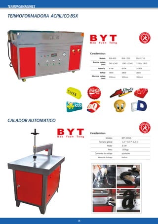 CALADOR AUTOMATICO
TERMOFORMADORES
TERMOFORMADORA ACRILICO BSX
Caracteristicas
540 x 540
4 KW
380V
1040 x 1040
8 KW
380V
BSX-600 BSX-1200
Area de trabajo
(mm)
Potencia
Voltaje
Modelo
Altura de trabajo
(mm)
200mm 300mm
380V
1200 x 1800
18 KW
BSX-1218
300mm
Caracteristicas
Modelo
Tamaño global
Poder
Peso
Corriente de voltaje
Mesa de trabajo
BYT-3055
1,2 * 0,9 * 2,2 m
3 kW
150kgs
ajustable
Incluir
16
 
