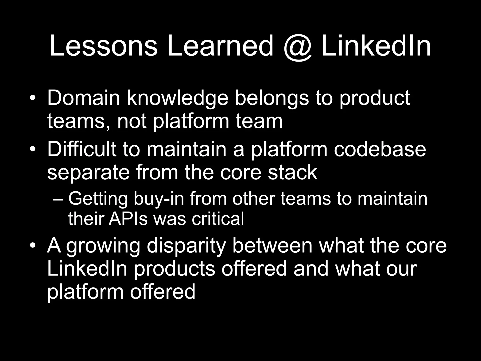 Lessons Learned @ LinkedIn
• Domain knowledge belongs to product
teams, not platform team
• Difficult to maintain a platform codebase
separate from the core stack
– Getting buy-in from other teams to maintain
their APIs was critical
• A growing disparity between what the core
LinkedIn products offered and what our
platform offered
 