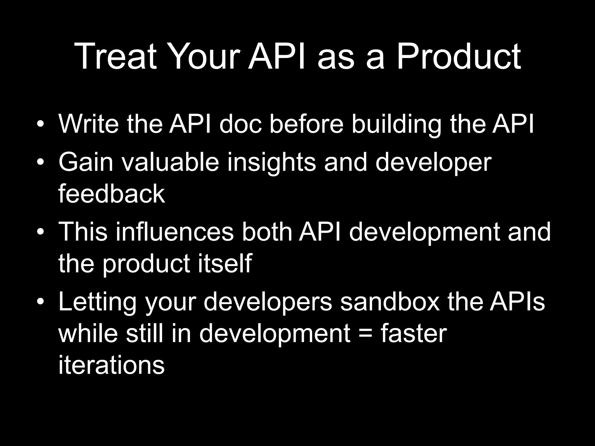 Treat Your API as a Product
• Write the API doc before building the API
• Gain valuable insights and developer
feedback
• This influences both API development and
the product itself
• Letting your developers sandbox the APIs
while still in development = faster
iterations
 