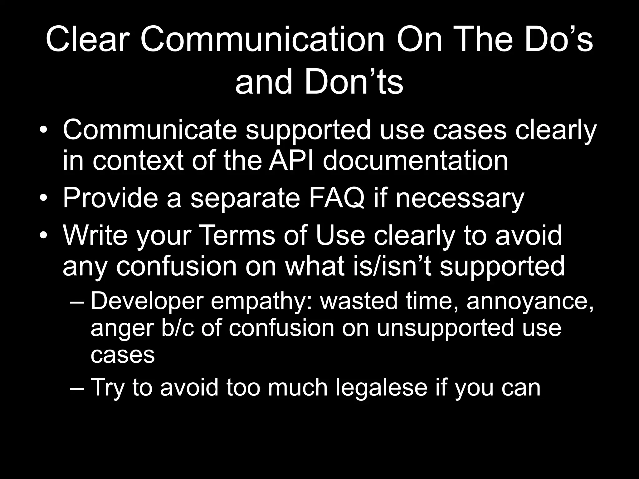 Clear Communication On The Do’s
and Don’ts
• Communicate supported use cases clearly
in context of the API documentation
• Provide a separate FAQ if necessary
• Write your Terms of Use clearly to avoid
any confusion on what is/isn’t supported
– Developer empathy: wasted time, annoyance,
anger b/c of confusion on unsupported use
cases
– Try to avoid too much legalese if you can
 