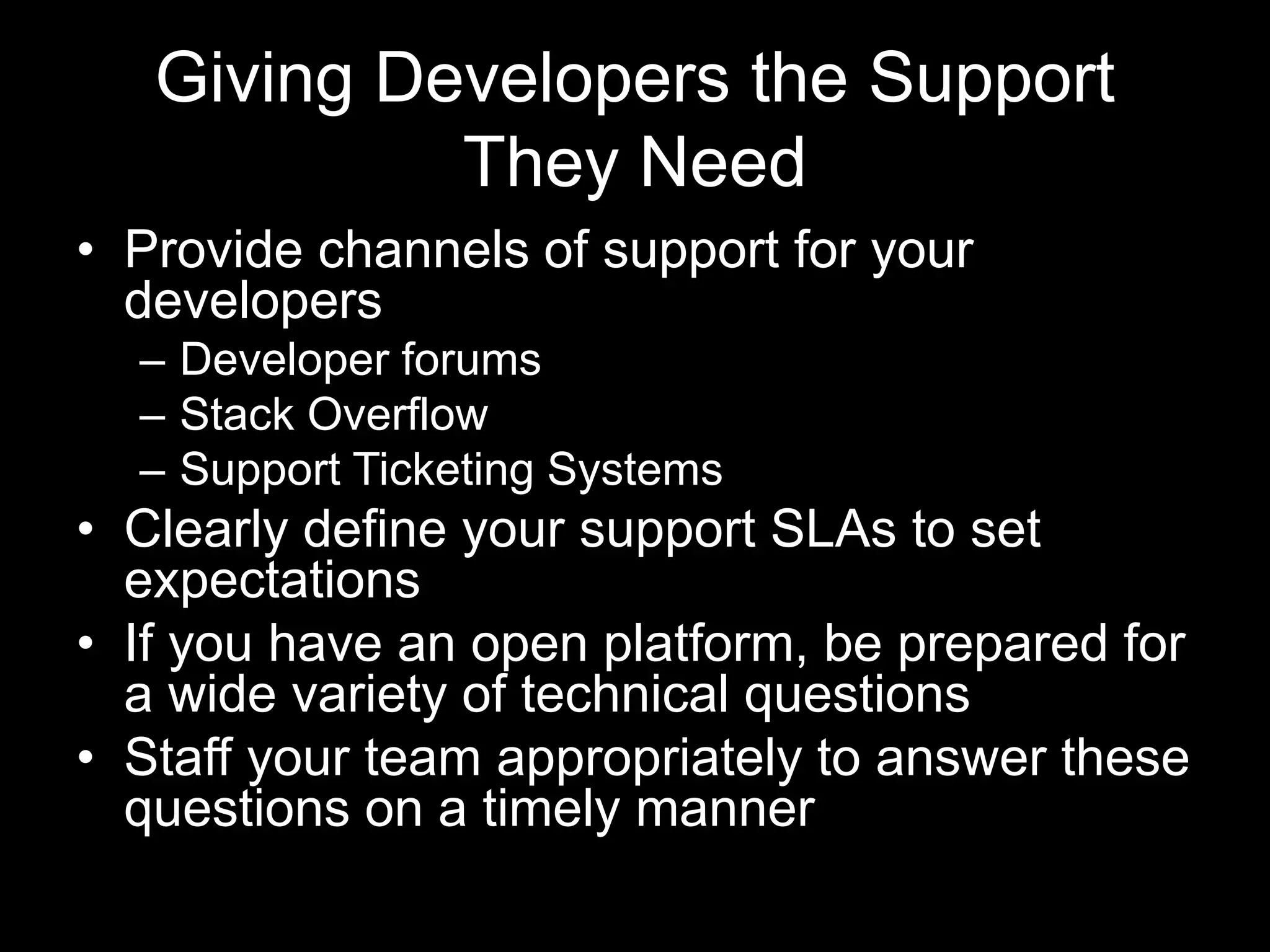 Giving Developers the Support
They Need
• Provide channels of support for your
developers
– Developer forums
– Stack Overflow
– Support Ticketing Systems
• Clearly define your support SLAs to set
expectations
• If you have an open platform, be prepared for
a wide variety of technical questions
• Staff your team appropriately to answer these
questions on a timely manner
 