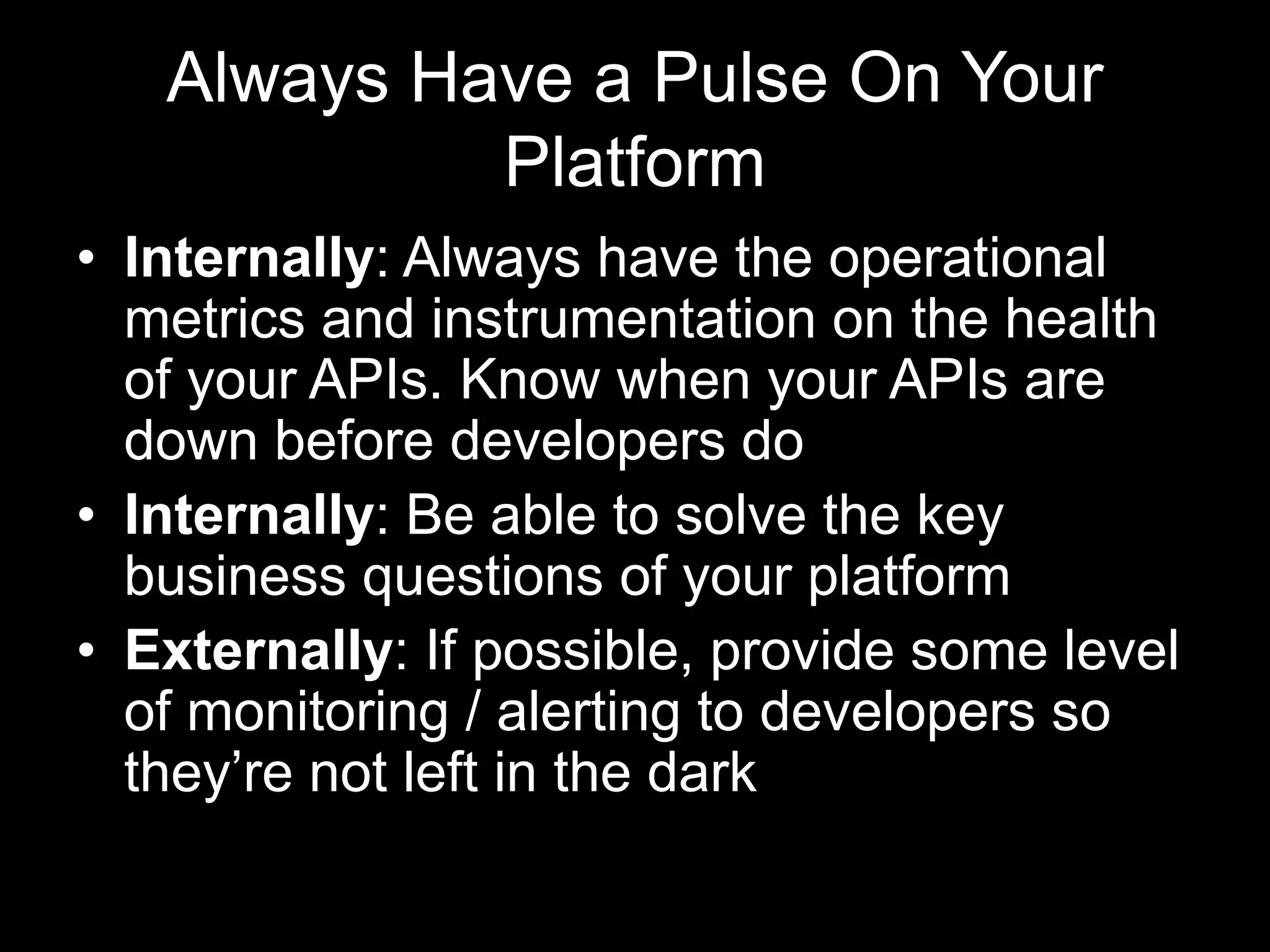 Always Have a Pulse On Your
Platform
• Internally: Always have the operational
metrics and instrumentation on the health
of your APIs. Know when your APIs are
down before developers do
• Internally: Be able to solve the key
business questions of your platform
• Externally: If possible, provide some level
of monitoring / alerting to developers so
they’re not left in the dark
 